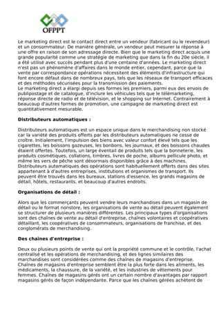 Le marketing direct est le contact direct entre un vendeur (fabricant ou le revendeur)
et un consommateur. De manière générale, un vendeur peut mesurer la réponse à
une offre en raison de son adressage directe. Bien que le marketing direct acquis une
grande popularité comme une stratégie de marketing que dans la fin du 20e siècle, il
a été utilisé avec succès pendant plus d'une centaine d'années. Le marketing direct
n'est pas un phénomène d'affaires dans le monde entier, cependant, parce que la
vente par correspondance opérations nécessitent des éléments d'infrastructure qui
font encore défaut dans de nombreux pays, tels que les réseaux de transport efficaces
et des méthodes sécurisées pour la transmission des paiements.
Le marketing direct a élargi depuis ses formes les premiers, parmi eux des envois de
publipostage et de catalogue, d'inclure les véhicules tels que le télémarketing,
réponse directe de radio et de télévision, et le shopping sur Internet. Contrairement à
beaucoup d'autres formes de promotion, une campagne de marketing direct est
quantitativement mesurable.
Distributeurs automatiques :
Distributeurs automatiques est un espace unique dans le merchandising non stocké
car la variété des produits offerts par les distributeurs automatiques ne cesse de
croître. Initialement, l’impulsion des biens avec valeur confort élevé tels que les
cigarettes, les boissons gazeuses, les bonbons, les journaux, et des boissons chaudes
étaient offertes. Toutefois, un large éventail de produits tels que la bonneterie, les
produits cosmétiques, collations, timbres, livres de poche, albums pellicule photo, et
même les vers de pêche sont désormais disponibles grâce à des machines.
Distributeurs automatiques des opérations sont habituellement offerts dans des sites
appartenant à d'autres entreprises, institutions et organismes de transport. Ils
peuvent être trouvés dans les bureaux, stations d'essence, les grands magasins de
détail, hôtels, restaurants, et beaucoup d'autres endroits.
Organisations de détail :
Alors que les commerçants peuvent vendre leurs marchandises dans un magasin de
détail ou le format nonstore, les organisations de vente au détail peuvent également
se structurer de plusieurs manières différentes. Les principaux types d'organisations
sont des chaînes de vente au détail d'entreprise, chaînes volontaires et coopératives
détaillant, les coopératives de consommateurs, organisations de franchise, et des
conglomérats de merchandising.
Des chaînes d'entreprise :
Deux ou plusieurs points de vente qui ont la propriété commune et le contrôle, l'achat
centralisé et les opérations de merchandising, et des lignes similaires des
marchandises sont considérées comme des chaînes de magasins d'entreprise.
Chaînes de magasins d'entreprise semblent être la plus forte dans les aliments, les
médicaments, la chaussure, de la variété, et les industries de vêtements pour
femmes. Chaînes de magasins gérés ont un certain nombre d'avantages par rapport
magasins gérés de façon indépendante. Parce que les chaînes gérées achètent de
 