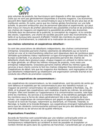 gros volumes de produits, les fournisseurs sont disposés à offrir des avantages de
coûts qui ne sont pas généralement disponibles à d'autres magasins. Ces économies
peuvent être répercutées sur les consommateurs sous la forme de prix plus bas et de
meilleures ventes. En outre, parce que les chaînes gérées fonctionner sur une telle
échelle, ils peuvent embaucher plus de personnel spécialisé et expérimenté, qui peut
être mieux en mesure de profiter pleinement des possibilités d'achat et de promotion.
Les chaînes de magasins ont également la possibilité de profiter des économies
d'échelle dans les domaines de la publicité, la conception du magasin, et le contrôle
des stocks. Cependant, une chaîne de sociétés peuvent avoir des inconvénients. Sa
taille et sa bureaucratie souvent d'affaiblir l'intérêt des membres du personnel
personnel, d'entraînement, la créativité et la motivation de service client.
Les chaînes volontaires et coopératives détaillant :
Ce sont des associations de détaillants indépendants, des chaînes contrairement
entreprise. Grossistes-parrainé chaînes volontaires de détaillants qui se livrent à
l'achat en vrac et le merchandising collective sont répandues dans de nombreux pays.
Véritable quincailleries Valeur représenter ce type d'arrangement aux États-Unis. En
Europe occidentale, il ya plusieurs grands grossistes-parrainé des chaînes de
détaillants situés dans plusieurs pays, chaque magasin en utilisant le même nom et,
en règle générale, en offrant les mêmes marques de produits, mais reste une
entreprise indépendante. Grossistes-parrainé chaînes offrent les mêmes types de
services à leurs clients comme le font les chaînes intégrées financièrement au détail.
Coopératives de détail, tels que les magasins Ace Hardware, sont regroupées en tant
que détaillants indépendants qui établissent une organisation centrale d'achat et de
conduite des efforts de promotion conjointe.
Les coopératives de consommateurs :
Les coopératives de consommateurs, ou les coopératives, sont les points de vente qui
sont détenus et exploités par les consommateurs pour leur bénéfice mutuel. Le
magasin de premier consommateur de coopération a été établie à Rochdale, ing., En
1844, et la plupart des coopératives sont modelées d'après les mêmes, les principes
d'origine. Elles sont basées sur l'appartenance à la consommation ouverte, vote égal
entre les membres, les services à la clientèle limitée, et les bénéfices partagés entre
les membres sous la forme de rabais généralement liés à des montants de leurs
achats. Les coopératives de consommateurs ont gagné en popularité partout dans
l'ouest et le nord de l'Europe, notamment au Danemark, en Finlande, l'Islande, la
Norvège, la Suède et la Grande-Bretagne. Les coopératives émergent habituellement
parce que les résidents communautaires estiment que les prix des détaillants locaux
sont trop élevés ou de service est de qualité inférieure.
Organisations Franchise :
Accords de franchise sont caractérisées par une relation contractuelle entre un
franchiseur (fabricant, grossiste, ou un organisme de service) et franchisés
(entrepreneurs indépendants qui achètent le droit de posséder et d'exploiter un
nombre illimité de parts dans les systèmes de franchise). Caractérisée par un produit
 