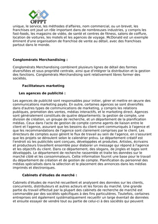 unique, le service, les méthodes d'affaires, nom commercial, ou un brevet, les
franchises ont joué un rôle important dans de nombreuses industries, y compris les
fast-foods, les magasins de vidéo, de santé et centres de fitness, salons de coiffure,
location de voitures, les motels et les agences de voyage. McDonald est un exemple
éminent d'une organisation de franchise de vente au détail, avec des franchises
partout dans le monde.
Conglomérats Merchandising :
Conglomérats Merchandising combinent plusieurs lignes de détail des formes
diversifiées et sous propriété centrale, ainsi que d'intégrer la distribution et la gestion
des fonctions. Conglomérats Merchandising sont relativement libres former des
sociétés.
Facilitateurs marketing
Les agences de publicité :
Les agences de publicité sont responsables pour initier, gérer et mettre en œuvre des
communications marketing payés. En outre, certaines agences se sont diversifiés
dans d'autres types de communications de marketing, y compris les relations
publiques, promotion des ventes, médias interactifs, et le marketing direct. Agences
sont généralement constitués de quatre départements: la gestion de compte, une
division de création, un groupe de recherche, et un département de la planification
médias. Ceux dans l'acte de gestion de compte comme agents de liaison entre le
client et l'agence, assurant que les besoins du client sont communiqués à l'agence et
que les recommandations de l'agence sont clairement comprises par le client. Les
directeurs de comptes aussi gérent le flux de travail au sein de l'agence, en s'assurant
que les projets se déroulent selon le calendrier prévu. Le département créatif est
l'endroit où les publicités sont conçues, développées et produites. Artistes, écrivains
et producteurs travaillent ensemble pour élaborer un message qui répond à l'agence
et les objectifs du client. Dans ce département, des slogans, de jingles et logos sont
développés. Le département de recherche rassemble et traite les données sur le
marché ciblé et les consommateurs. Cette information fournit une base pour le travail
du département de création et de gestion de compte. Planification du personnel des
médias spécialisés dans la sélection et le placement des annonces dans les médias
imprimés et électroniques.
Cabinets d'études de marché :
Cabinets d'études de marché recueillent et analysent des données sur les clients,
concurrents, distributeurs et autres acteurs et les forces du marché. Une grande
partie du travail effectué par la plupart des cabinets de recherche de marché est
commandée par des sociétés spécifiques à des fins particulières. Toutefois, certaines
entreprises ont également systématiquement recueillir un large éventail de données
et ensuite essayer de vendre tout ou partie de celui-ci à des sociétés qui peuvent
 