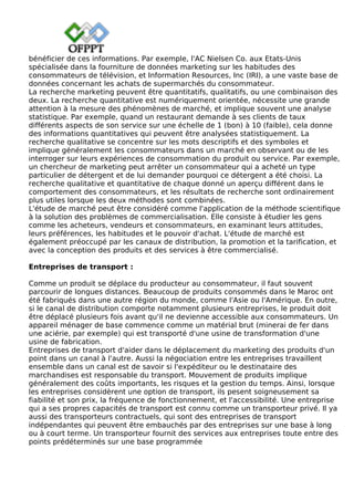 bénéficier de ces informations. Par exemple, l'AC Nielsen Co. aux Etats-Unis
spécialisée dans la fourniture de données marketing sur les habitudes des
consommateurs de télévision, et Information Resources, Inc (IRI), a une vaste base de
données concernant les achats de supermarchés du consommateur.
La recherche marketing peuvent être quantitatifs, qualitatifs, ou une combinaison des
deux. La recherche quantitative est numériquement orientée, nécessite une grande
attention à la mesure des phénomènes de marché, et implique souvent une analyse
statistique. Par exemple, quand un restaurant demande à ses clients de taux
différents aspects de son service sur une échelle de 1 (bon) à 10 (faible), cela donne
des informations quantitatives qui peuvent être analysées statistiquement. La
recherche qualitative se concentre sur les mots descriptifs et des symboles et
implique généralement les consommateurs dans un marché en observant ou de les
interroger sur leurs expériences de consommation du produit ou service. Par exemple,
un chercheur de marketing peut arrêter un consommateur qui a acheté un type
particulier de détergent et de lui demander pourquoi ce détergent a été choisi. La
recherche qualitative et quantitative de chaque donné un aperçu différent dans le
comportement des consommateurs, et les résultats de recherche sont ordinairement
plus utiles lorsque les deux méthodes sont combinées.
L'étude de marché peut être considéré comme l'application de la méthode scientifique
à la solution des problèmes de commercialisation. Elle consiste à étudier les gens
comme les acheteurs, vendeurs et consommateurs, en examinant leurs attitudes,
leurs préférences, les habitudes et le pouvoir d'achat. L'étude de marché est
également préoccupé par les canaux de distribution, la promotion et la tarification, et
avec la conception des produits et des services à être commercialisé.
Entreprises de transport :
Comme un produit se déplace du producteur au consommateur, il faut souvent
parcourir de longues distances. Beaucoup de produits consommés dans le Maroc ont
été fabriqués dans une autre région du monde, comme l'Asie ou l'Amérique. En outre,
si le canal de distribution comporte notamment plusieurs entreprises, le produit doit
être déplacé plusieurs fois avant qu'il ne devienne accessible aux consommateurs. Un
appareil ménager de base commence comme un matérial brut (minerai de fer dans
une aciérie, par exemple) qui est transporté d'une usine de transformation d'une
usine de fabrication.
Entreprises de transport d'aider dans le déplacement du marketing des produits d'un
point dans un canal à l'autre. Aussi la négociation entre les entreprises travaillent
ensemble dans un canal est de savoir si l'expéditeur ou le destinataire des
marchandises est responsable du transport. Mouvement de produits implique
généralement des coûts importants, les risques et la gestion du temps. Ainsi, lorsque
les entreprises considèrent une option de transport, ils pesent soigneusement sa
fiabilité et son prix, la fréquence de fonctionnement, et l'accessibilité. Une entreprise
qui a ses propres capacités de transport est connu comme un transporteur privé. Il ya
aussi des transporteurs contractuels, qui sont des entreprises de transport
indépendantes qui peuvent être embauchés par des entreprises sur une base à long
ou à court terme. Un transporteur fournit des services aux entreprises toute entre des
points prédéterminés sur une base programmée
 