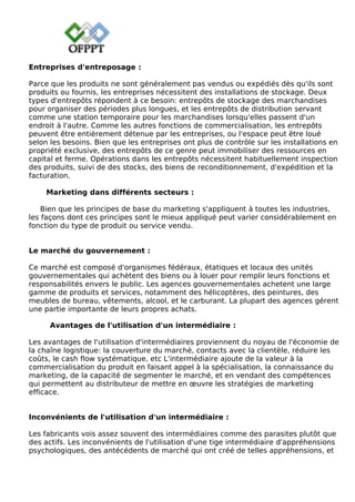 Entreprises d'entreposage :
Parce que les produits ne sont généralement pas vendus ou expédiés dès qu'ils sont
produits ou fournis, les entreprises nécessitent des installations de stockage. Deux
types d'entrepôts répondent à ce besoin: entrepôts de stockage des marchandises
pour organiser des périodes plus longues, et les entrepôts de distribution servant
comme une station temporaire pour les marchandises lorsqu'elles passent d'un
endroit à l'autre. Comme les autres fonctions de commercialisation, les entrepôts
peuvent être entièrement détenue par les entreprises, ou l'espace peut être loué
selon les besoins. Bien que les entreprises ont plus de contrôle sur les installations en
propriété exclusive, des entrepôts de ce genre peut immobiliser des ressources en
capital et ferme. Opérations dans les entrepôts nécessitent habituellement inspection
des produits, suivi de des stocks, des biens de reconditionnement, d'expédition et la
facturation.
Marketing dans différents secteurs :
Bien que les principes de base du marketing s'appliquent à toutes les industries,
les façons dont ces principes sont le mieux appliqué peut varier considérablement en
fonction du type de produit ou service vendu.
Le marché du gouvernement :
Ce marché est composé d'organismes fédéraux, étatiques et locaux des unités
gouvernementales qui achètent des biens ou à louer pour remplir leurs fonctions et
responsabilités envers le public. Les agences gouvernementales achetent une large
gamme de produits et services, notamment des hélicoptères, des peintures, des
meubles de bureau, vêtements, alcool, et le carburant. La plupart des agences gérent
une partie importante de leurs propres achats.
Avantages de l'utilisation d'un intermédiaire :
Les avantages de l'utilisation d'intermédiaires proviennent du noyau de l'économie de
la chaîne logistique: la couverture du marché, contacts avec la clientèle, réduire les
coûts, le cash flow systématique, etc L'intermédiaire ajoute de la valeur à la
commercialisation du produit en faisant appel à la spécialisation, la connaissance du
marketing, de la capacité de segmenter le marché, et en vendant des compétences
qui permettent au distributeur de mettre en œuvre les stratégies de marketing
efficace.
Inconvénients de l'utilisation d'un intermédiaire :
Les fabricants vois assez souvent des intermédiaires comme des parasites plutôt que
des actifs. Les inconvénients de l'utilisation d'une tige intermédiaire d'appréhensions
psychologiques, des antécédents de marché qui ont créé de telles appréhensions, et
 
