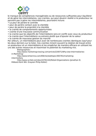 le manque de compétences managériales ou de ressources suffisantes pour équilibrer
et de gérer les intermédiaires. Les craintes, qui peut devenir réalité si le producteur ne
parvient pas à gérer les intermédiaires, pourraient inclure:
• La peur de perdre le contrôle
• peur de perdre contact avec la clientèle
• peur de perdre la propriété à la clientèle
• la crainte de comportements opportunistes
• crainte d'une mauvaise communication
• la crainte que les objectifs de l'intermédiaire sera en conflit avec ceux du producteur
• la crainte que l'intermédiaire va extraire plutôt que d'ajouter de la valeur
• la crainte de mauvaise gestion du marché
Par ailleurs, un intermédiaire peut avoir de nombreuses craintes identiques (sauf pour
les deux derniers sur la liste). Ces craintes minent souvent la relation de travail entre
un producteur et un intermédiaire et les empêcher de manière efficace en utilisant les
uns des autres ressources et maximiser le potentiel du marketing mix.
Bibliographies :
http://www.marketingcrossing.com/article/220071/Why-Use-Intermediaries-
in-Marketing/
http://www.britannica.com/EBchecked/topic/365761/marketing-
intermediary
http://www.scribd.com/doc/22761102/Retail-Organizations (Jonathan D.
Hibbard Kent WA. Grayson Philip Kotler)
 