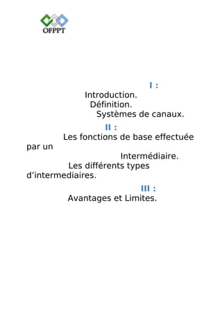 I :
Introduction.
Définition.
Systèmes de canaux.
II :
Les fonctions de base effectuée
par un
Intermédiaire.
Les différents types
d’intermediaires.
III :
Avantages et Limites.
 
