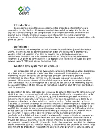 Introduction :
Contrairement aux décisions concernant les produits, de tarification, ou la
promotion, la distribution , l’intervention des intermediaires exige à la fois intra-
organisationnel ainsi que des compétences inter-organisationnels. Le chemin du
produit sur le marché implique souvent une interaction avec des organismes
extérieurs ou aux intermédiaires qui comblent l'écart entre le point de production et le
point de vente.
Definition :
Individu ou une entreprise qui relit d’autres intermédiaires jusqu’à l'acheteur
ultime. Intermédiaires de commercialisation aider une entreprise à promouvoir,
vendre et faire-disposition d'un bien ou service par le biais d'arrangements
contractuels ou de l'achat et la revente de l'article. Chaque intermédiaire reçoit
l'élément à un point de tarification et il se déplace vers le point de hausse des prix
suivant jusqu'à l'élément atteint l'acheteur final.
Gestion des systèmes de canaux :
Les entreprises ont un large éventail de canaux de distribution à leur disposition,
et la bonne structuration de la voie peut être une des décisions de l'entreprise de
marketing les plus critiques. Les entreprises peuvent vendre leurs produits
directement au client final, comme c'est le cas avec la plupart des produits. Ou ils
peuvent utiliser un ou plusieurs intermédiaires pour acheminer leurs marchandises
vers l'utilisateur final. La conception et la structure des canaux de marketing auprès
des consommateurs et des canaux de marketing industriel peut être très semblables
ou très variables.
La conception de canal est basée sur le niveau de service désiré par le consommateur
ciblé. Il ya cinq composants primaire de service qui facilitent la compréhension de la
commercialisation de quoi, où, pourquoi, quand et comment pousser les clients à
acheter certains produits. Les variables de service sont la quantité ou la taille du lot
(le nombre d'unités, un client achète en toute occasion d'achat donnée), le temps
d'attente (la quantité de temps aux clients sont prêts à attendre pour la réception des
marchandises), la proximité spatiale ou de commodité (accessibilité du produit ), la
variété des produits de sauvegarde (l'ampleur de l'assortiment de l'offre de produits),
et des services (services complémentaires tels que livraison ou d'installation fourni
par le canal). Il est essentiel pour le concepteur du marketing multicanal,
généralement le fabricant à reconnaître le niveau de chaque point de service que les
désirs des clients ciblés. Un seul fabricant peut servire plusieurs cibles de clients à
travers des canaux distincts, et donc chaque ensemble de produits de service pour
ces groupes pourrait varier. Un groupe de clients cibles voudrez peut-être des niveaux
élevés de service (qui est, livraison rapide, la disponibilité des produits de haute, large
assortiment de produits, et l'installation). Leur demande pour un tel service accru se
 
