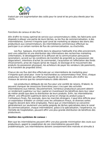 traduit par une augmentation des coûts pour le canal et les prix plus élevés pour les
clients.
Fonctions de canaux et des flux :
Afin d'offrir le niveau optimal de service aux consommateurs ciblés, les fabricants sont
disposés à allouer une partie de leurs tâches, ou les flux de commercialisation, à des
intermédiaires. Comme n'importe quel canal de marketing se déplace des biens des
producteurs aux consommateurs, les intermédiaires commerciaux effectuer ou
participer à un certain nombre de flux de commercialisation, ou d'activités.
Les flux typiques, énumérés dans la séquence habituelle d'où elles proviennent,
sont une collection et une distribution des informations des recherches marketing
(information), le développement et la diffusion de la communication persuasive
(promotion), accord sur les conditions de transfert de propriété ou la possession (de
négociation), intentions d'achat (la commande), l'acquisition et l'affectation des fonds
(financement), prise de risques (prise de risque), le stockage et le mouvement des
produits (la possession physique), les acheteurs de payer les vendeurs (de paiement),
et le transfert de propriété (titre).
Chacun de ces flux doit être effectuée par un intermédiaire de marketing pour
n'importe quel canal pour livrer la marchandise au consommateur final. Ainsi, chaque
producteur doit décider qui effectuera laquelle de ces fonctions afin d'offrir les
niveaux de service que les consommateurs ciblés désirent.
Les producteurs délégués de ces flux pour une variété de raisons. D'abord, ils
peuvent manquer de ressources financières pour s’occuper des activités
intermédiaires eux-mêmes. Deuxièmement, nombreux producteurs peuvent obtenir
un rendement supérieur sur leur capital en investissant les bénéfices dans leur cœur
de métier plutôt que dans la distribution de leurs produits. Enfin, les intermédiaires
offrent une efficacité supérieure dans la prise en charge du produit jusqu’à
l’utilisateurs finals. Par exemple, dans les marchés étrangers, il peut être difficile pour
un exportateur d'établir un contact avec les utilisateurs finaux, et diverses sortes
d'agents doivent donc être employées. Parce que un intermédiaire se concentre
généralement sur seulement une petite poignée de tâches spécialisées dans le canal
de commercialisation, chaque intermédiaire, grâce à la spécialisation, l'expérience, ou
l'échelle de l'exploitation, peuvent offrir une plus grande distribution de bénéfices des
producteurs.
Gestion des systèmes de canaux :
Bien que les intermédiaires peuvent offrir une plus grande minimisation des couts aux
producteurs, gagné la coopération de ces intermédiaires peuvent être
problématiques. Les intermédiaires doivent constamment être motivés et stimulés à
 