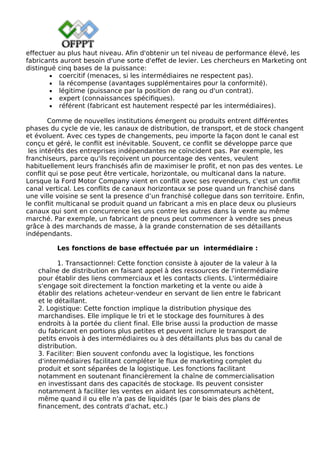 effectuer au plus haut niveau. Afin d'obtenir un tel niveau de performance élevé, les
fabricants auront besoin d'une sorte d'effet de levier. Les chercheurs en Marketing ont
distingué cinq bases de la puissance:
• coercitif (menaces, si les intermédiaires ne respectent pas).
• la récompense (avantages supplémentaires pour la conformité).
• légitime (puissance par la position de rang ou d'un contrat).
• expert (connaissances spécifiques).
• référent (fabricant est hautement respecté par les intermédiaires).
Comme de nouvelles institutions émergent ou produits entrent différentes
phases du cycle de vie, les canaux de distribution, de transport, et de stock changent
et évoluent. Avec ces types de changements, peu importe la façon dont le canal est
conçu et géré, le conflit est inévitable. Souvent, ce conflit se développe parce que
les intérêts des entreprises indépendantes ne coïncident pas. Par exemple, les
franchiseurs, parce qu'ils reçoivent un pourcentage des ventes, veulent
habituellement leurs franchisés afin de maximiser le profit, et non pas des ventes. Le
conflit qui se pose peut être verticale, horizontale, ou multicanal dans la nature.
Lorsque la Ford Motor Company vient en conflit avec ses revendeurs, c'est un conflit
canal vertical. Les conflits de canaux horizontaux se pose quand un franchisé dans
une ville voisine se sent la presence d’un franchisé collegue dans son territoire. Enfin,
le conflit multicanal se produit quand un fabricant a mis en place deux ou plusieurs
canaux qui sont en concurrence les uns contre les autres dans la vente au même
marché. Par exemple, un fabricant de pneus peut commencer à vendre ses pneus
grâce à des marchands de masse, à la grande consternation de ses détaillants
indépendants.
Les fonctions de base effectuée par un intermédiaire :
1. Transactionnel: Cette fonction consiste à ajouter de la valeur à la
chaîne de distribution en faisant appel à des ressources de l'intermédiaire
pour établir des liens commerciaux et les contacts clients. L'intermédiaire
s'engage soit directement la fonction marketing et la vente ou aide à
établir des relations acheteur-vendeur en servant de lien entre le fabricant
et le détaillant.
2. Logistique: Cette fonction implique la distribution physique des
marchandises. Elle implique le tri et le stockage des fournitures à des
endroits à la portée du client final. Elle brise aussi la production de masse
du fabricant en portions plus petites et peuvent inclure le transport de
petits envois à des intermédiaires ou à des détaillants plus bas du canal de
distribution.
3. Faciliter: Bien souvent confondu avec la logistique, les fonctions
d'intermédiaires facilitant compléter le flux de marketing complet du
produit et sont séparées de la logistique. Les fonctions facilitant
notamment en soutenant financièrement la chaîne de commercialisation
en investissant dans des capacités de stockage. Ils peuvent consister
notamment à faciliter les ventes en aidant les consommateurs achètent,
même quand il ou elle n'a pas de liquidités (par le biais des plans de
financement, des contrats d'achat, etc.)
 