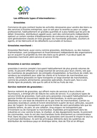 Les différents types d’intermediaires :
Grossistes
Commerce de gros contient toutes les activités nécessaires pour vendre des biens ou
des services à d'autres entreprises, que ce soit pour la revente ou pour un usage
professionnel, habituellement en grandes quantités et à plus faibles que les prix de
détail. Grossistes, distributeurs appelé aussi, sont des commerçants indépendants
opérant un certain nombre d'établissements de commerce de gros. Les grossistes
sont généralement classés en trois groupes: les marchands grossistes, courtiers et
agents, et les fabricants et les détaillants succursales et bureaux.
Grossistes marchand :
Grossistes Marchand, aussi connu comme grossistes, distributeurs, ou des maisons
d'alimentation, sont juridiquement et financièrement indépendante des organisations
qui en acquérir la propriété du titre des biens qu'ils gèrent. Il ya deux types de
grossistes marchand: plein-service et service limité.
Grossistes à service complet :
grossistes à service complet s'occupent habituellement de plus grands volumes de
vente, ils peuvent effectuer un large éventail de services pour leurs clients, tels que
les inventaires de peuplement, les entrepôts d'exploitation, la fourniture de crédit, les
vendeurs qui emploient pour aider les clients et la livraison de marchandises aux
clients. Général grossistes en ligne transporte un large éventail de marchandises,
comme les produits alimentaires; grossistes spécialisés, d'autre part, face à une
étroite ligne de produits, tels que le café et le thé ou fruits de mer.
Service restreint de grossistes :
Service restreint de grossistes, qui offrent moins de services à leurs clients et
fournisseurs, a émergé afin de réduire les coûts de service. Il y a plusieurs types de
service limité de grossistes. Cash-and-carry grossistes s'occupent habituellement une
gamme limitée de mouvement rapide des marchandises, la vente aux petits
détaillants sur une base de trésorerie et ne pas livrer les marchandises. Camion ou
grossistes revendeurs vends et livrent directement à partir de leurs véhicules, souvent
pour de l'argent. Ils transportent une gamme limitée de semi perishables tels que les
produits laitiers, du pain, et une collation. Drop shippers ne transportent pas
d'inventaire ou de manipuler la marchandise. Exploitées principalement dans les
industries en vrac comme le bois, le charbon, et des équipements lourds, ils prennent
les commandes, mais ils ont des marchandises livrés directement au consommateur
final. Dans les pays moins développés, les grossistes sont souvent le moyen le seul ou
le principal distributeur, ils sont les principaux éléments dans les systèmes de
distribution de nombreux pays en Amérique latine, Asie de l'Est et en Afrique.
 