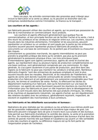 Dans ces pays, les activités commerciales des grossistes peut s'élargir pour
inclure la fabrication et la vente au détail, ou ils peuvent se diversifier dans les
entreprises nondistributive comme l'immobilier, la finance ou le transport ..
Les courtiers et les agents :
Les fabricants peuvent utiliser des courtiers et agents, qui ne prend pas possession du
titre de la marchandise en commercialisant leurs produits.
Les courtiers et agents effectuent généralement que quelque flux de
commercialisation, et leur principale fonction est de faciliter l'achat et la vente, c'est-à
dire réunir les acheteurs et les vendeurs et négocier entre eux. Les courtiers, souvent
trouvés dans les industries alimentaires, l'immobilier et les assurances, peuvent
représenter un acheteur ou un vendeur et sont payés par la partie qui les embauche.
Courtiers souvent peuvent représenter plusieurs fabricants de produits non
concurrents sur une base de commission. Ils ne portent pas d'inventaire ou d'assumer
des risques.
Contrairement au grossistes marchands, les agents intermédiaires ne peut pas
prendre la propriété juridique des biens qu'ils vendent, pas plus qu'ils prennent
généralement la possession physique d'eux. Les trois principaux types
d'intermédiaires agent sont agents commerciaux, agents de vente et d'achat des
agents. qui représentent deux ou plusieurs lignes de production complémentaires sur
une base continue, sont généralement compensés par une commission. En règle
générale, ils s’occupent seulement d’une partie de production, peut-être dans des
regions où le fabricant ne peut pas maintenir les vendeurs à temps plein. Nombreux
fabricants d'agents "sont des entreprises de quelques employés et sont le plus
souvent trouvés dans les meubles, électricité, et les industries de l'habillement. Les
agents de vente sont donnés l'autorité contractuelle de vendre l'ensemble de la
production d'un fabricant et ont généralement une autonomie considérable pour fixer
les prix, les termes et conditions de vente. Parfois, ils effectuent les tâches du
département marketing d'un fabricant, bien qu'ils fonctionnent sur une base de
commission. Les agents de vente fournissent souvent les réactions du marché et de
l'information pour les fabricants et jouer un rôle important dans le développement de
produits. Ils sont trouvés dans des domaines tels que produits chimiques, les métaux
et les machines et équipements industriels. Les agents d'achat, qui ont régulièrement
des relations durables avec les acheteurs, généralement reçoivent, inspectent, de
stockent et expédient des marchandises à leurs acheteurs.
Les fabricants et les détaillants succursales et bureaux :
Opérations de gros réalisées par les vendeurs ou les acheteurs eux-mêmes plutôt que
par les grossistes indépendants constituent le troisième type majeur de gros. Les
fabricants peuvent s'engager dans de gros à travers leurs succursales et des bureaux.
Cela permet aux fabricants d'améliorer le contrôle des stocks, la vente et la promotion
des flux. De nombreux détaillants établissent également des bureaux d'achat dans les
centres de grands marchés tels que Rabat et Casablanca qui jouent un rôle semblable
à celui des courtiers et agents. La différence majeure est qu'ils font partie de
l'organisation propre de l'acheteur.
 