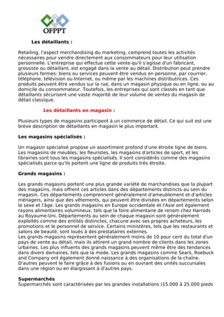 Les détaillants :
Retailing, l'aspect merchandising du marketing, comprend toutes les activités
nécessaires pour vendre directement aux consommateurs pour leur utilisation
personnelle. L'entreprise qui effectue cette vente-qu'il s'agisse d'un fabricant,
grossiste ou détaillant, est engagé dans la vente au détail. Distribution peut prendre
plusieurs formes: biens ou services peuvent être vendus en personne, par courrier,
téléphone, télévision ou Internet, ou même par les machines distributrices. Ces
produits peuvent être vendus sur la rue, dans un magasin physique ou en ligne, ou au
domicile du consommateur. Toutefois, les entreprises qui sont classés en tant que
détaillants sécurisent une vaste majorité de leur volume de ventes du magasin de
détail classique.
Les détaillants en magasin :
Plusieurs types de magasins participent à un commerce de détail. Ce qui suit est une
brève description de détaillants en magasin le plus important.
Les magasins spécialisés :
Un magasin spécialisé propose un assortiment profond d'une étroite ligne de biens.
Les magasins de meubles, les fleuristes, les magasins d'articles de sport, et les
librairies sont tous les magasins spécialisés. Il sont considérés comme des magasins
spécialisés parce qu'ils portent une ligne de produits très étroite.
Grands magasins :
Les grands magasins portent une plus grande variété de marchandises que la plupart
des magasins, mais offrent ces articles dans des départements distincts au sein du
magasin. Ces départements comprennent généralement d'ameublement et d'articles
ménagers, ainsi que des vêtements, qui peuvent être divisées en départements selon
le sexe et l'âge. Les grands magasins en Europe occidentale et l'Asie ont également
rayons alimentaires volumineux, tels que la foire alimentaire de renom chez Harrods
au Royaume-Uni. Départements au sein de chaque magasin sont généralement
exploités comme des entités distinctes, chacune avec ses propres acheteurs, les
promotions et le personnel de service. Certains ministères, tels que les restaurants et
salons de beauté, sont loués à des prestataires externes.
Les grands magasins représentent généralement moins de 10 pour cent du total d'un
pays de vente au détail, mais ils attirent un grand nombre de clients dans les zones
urbaines. Les plus influents des grands magasins peuvent même être des tendances
dans divers domaines, tels que la mode. Les grands magasins comme Sears, Roebuck
and Company ont également donné naissance à des organisations de la chaîne.
D'autres peuvent le faire grâce à des fusions ou en ouvrant des unités succursales
dans une région ou en élargissant à d'autres pays.
Supermarchés
Supermarchés sont caractérisées par les grandes installations (15.000 à 25.000 pieds
 