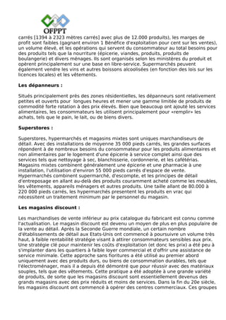 carrés [1394 à 2323 mètres carrés] avec plus de 12.000 produits), les marges de
profit sont faibles (gagnant environ 1 Bénéfice d'exploitation pour cent sur les ventes),
un volume élevé, et les opérations qui servent du consommateur au total besoins pour
des produits tels que la nourriture (épicerie, viandes, produits, produits de
boulangerie) et divers ménages. Ils sont organisés selon les ministères du produit et
opèrent principalement sur une base en libre-service. Supermarchés peuvent
également vendre les vins et autres boissons alcoolisées (en fonction des lois sur les
licences locales) et les vêtements.
Les dépanneurs :
Situés principalement près des zones résidentielles, les dépanneurs sont relativement
petites et ouverts pour longues heures et mener une gamme limitée de produits de
commodité forte rotation à des prix élevés. Bien que beaucoup ont ajouté les services
alimentaires, les consommateurs les utilisent principalement pour «remplir» les
achats, tels que le pain, le lait, ou de biens divers.
Superstores :
Superstores, hypermarchés et magasins mixtes sont uniques marchandiseurs de
détail. Avec des installations de moyenne 35 000 pieds carrés, les grandes surfaces
répondent à de nombreux besoins du consommateur pour les produits alimentaires et
non alimentaires par le logement d'une épicerie à service complet ainsi que des
services tels que nettoyage à sec, blanchisserie, cordonnerie, et les cafétérias.
Magasins mixtes combinent généralement une épicerie et une pharmacie à une
installation, l'utilisation d'environ 55 000 pieds carrés d'espace de vente.
Hypermarchés combinent supermarché, d'escompte, et les principes de détail
d'entreposage en allant au-delà des produits couramment acheté comme les meubles,
les vêtements, appareils ménagers et autres produits. Une taille allant de 80.000 à
220 000 pieds carrés, les hypermarchés presentent les produits en vrac qui
nécessitent un traitement minimum par le personnel du magasin.
Les magasins discount :
Les marchandises de vente inférieur au prix catalogue du fabricant est connu comme
l'actualisation. Le magasin discount est devenu un moyen de plus en plus populaire de
la vente au détail. Après la Seconde Guerre mondiale, un certain nombre
d'établissements de détail aux Etats-Unis ont commencé à poursuivre un volume très
haut, à faible rentabilité stratégie visant à attirer consommateurs sensibles aux prix.
Une stratégie clé pour maintenir les coûts d'exploitation (et donc les prix) a été peu à
s'implanter dans les quartiers à faible loyer commercial et d'offrir une assistance de
service minimale. Cette approche sans fioritures a été utilisé au premier abord
uniquement avec des produits durs, ou biens de consommation durables, tels que
l'électroménager, mais il a depuis été démontré que pour réussir avec des matériaux
souples, tels que des vêtements. Cette pratique a été adoptée à une grande variété
de produits, de sorte que les magasins discount sont essentiellement devenus des
grands magasins avec des prix réduits et moins de services. Dans la fin du 20e siècle,
les magasins discount ont commencé à opérer des centres commerciaux. Ces groupes
 