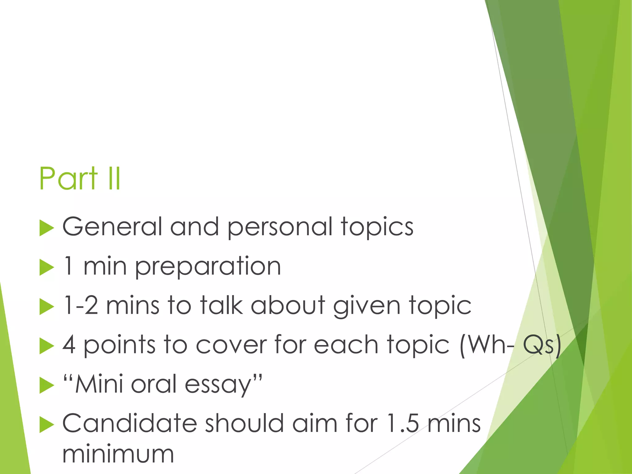 Part II
 General and personal topics
 1 min preparation
 1-2 mins to talk about given topic
 4 points to cover for each topic (Wh- Qs)
 “Mini oral essay”
 Candidate should aim for 1.5 mins
minimum
 