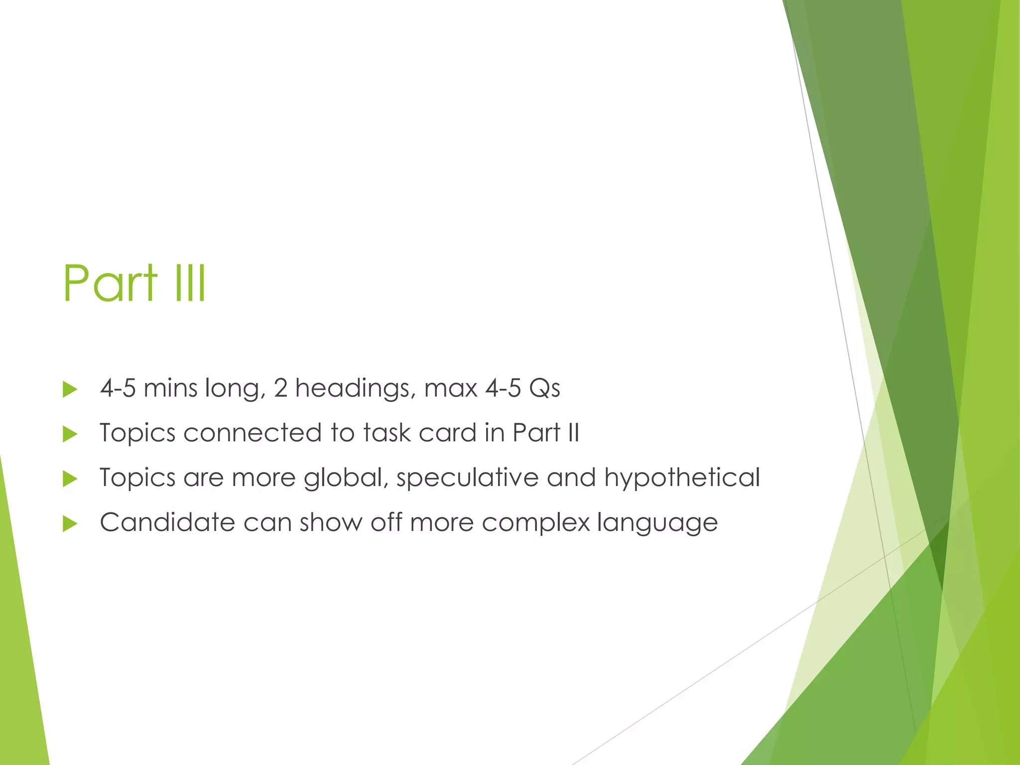 Part III
 4-5 mins long, 2 headings, max 4-5 Qs
 Topics connected to task card in Part II
 Topics are more global, speculative and hypothetical
 Candidate can show off more complex language
 
