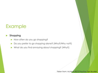 Example
 Shopping
 How often do you go shopping?
 Do you prefer to go shopping alone? (Why?/Why not?)
 What do you find annoying about shopping? (Why?)
Taken from: Achieve IELTS Practice Test Booklet
 