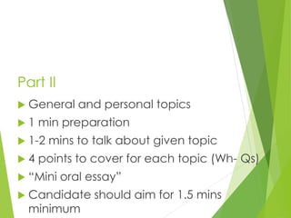 Part II
 General and personal topics
 1 min preparation
 1-2 mins to talk about given topic
 4 points to cover for each topic (Wh- Qs)
 “Mini oral essay”
 Candidate should aim for 1.5 mins
minimum
 