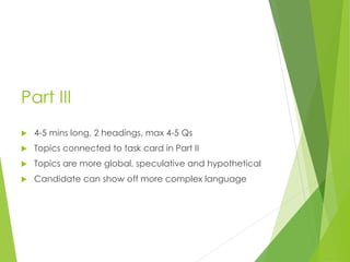 Part III
 4-5 mins long, 2 headings, max 4-5 Qs
 Topics connected to task card in Part II
 Topics are more global, speculative and hypothetical
 Candidate can show off more complex language
 