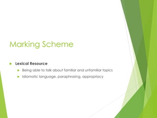 Marking Scheme
 Lexical Resource
 Being able to talk about familiar and unfamiliar topics
 Idiomatic language, paraphrasing, appropriacy
 