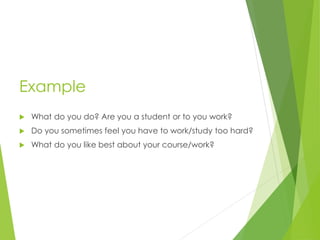 Example
 What do you do? Are you a student or to you work?
 Do you sometimes feel you have to work/study too hard?
 What do you like best about your course/work?
 