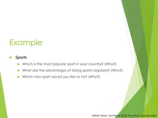 Example
 Sports
 Which is the most popular sport in your country? (Why?)
 What are the advantages of doing sports regularly? (Why?)
 Which new sport would you like to try? (Why?)
Taken from: Achieve IELTS Practice Test Booklet
 