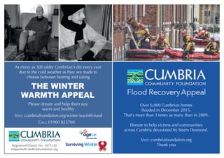 THE WINTER
WARMTH APPEAL
As many as 300 older Cumbrian’s die every year
due to the cold weather as they are made to
choose between heating and eating
Please donate and help them stay
warm and healthy
CALL: 01900 825760
VISIT: cumbriafoundation.org/winter-warmth-fund
Registered Charity No. 1075120
enquiries@cumbriafoundation.org
Over 6,000 Cumbrian homes
flooded in December 2015.
That’s more than 3 times as many than in 2009.
Donate to help victims and communities
across Cumbria devastated by Storm Desmond.
VISIT: cumbriafoundation.org
Thank you
 