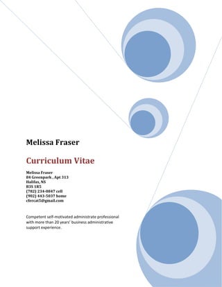 Melissa Fraser
Curriculum Vitae
Melissa Fraser
84 Greenpark , Apt 313
Halifax, NS
B3S 1R5
(782) 234-0847 cell
(902) 443-5037 home
cfercat5@gmail.com
Competent self-motivated administrate professional
with more than 20 years’ business administrative
support experience.
 
