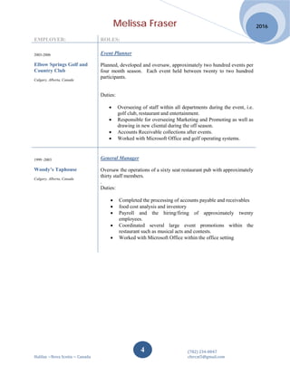 Melissa Fraser
(782) 234-0847
Halifax ~Nova Scotia ~ Canada cfercat5@gmail.com
2016
4
EMPLOYER: ROLES:
2003-2006
Elbow Springs Golf and
Country Club
Calgary, Alberta, Canada
Event Planner
Planned, developed and oversaw, approximately two hundred events per
four month season. Each event held between twenty to two hundred
participants.
Duties:
• Overseeing of staff within all departments during the event, i.e.
golf club, restaurant and entertainment.
• Responsible for overseeing Marketing and Promoting as well as
drawing in new cliental during the off season.
• Accounts Receivable collections after events.
• Worked with Microsoft Office and golf operating systems.
1999 -2003
Woody’s Taphouse
Calgary, Alberta, Canada
General Manager
Oversaw the operations of a sixty seat restaurant pub with approximately
thirty staff members.
.
Duties:
• Completed the processing of accounts payable and receivables
• food cost analysis and inventory
• Payroll and the hiring/firing of approximately twenty
employees.
• Coordinated several large event promotions within the
restaurant such as musical acts and contests.
• Worked with Microsoft Office within the office setting
 