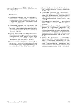 73“Оптический журнал”, 78, 1, 2011
практикой применения МЕКОС-Ц2 в более чем
ста лабораториях.
ЛИТЕРАТУРА
1. Медовый В.С., Парпара А.А., Пятницкий А.М.,
Соколинский Б.З., Демьянов В.Л. Структура си-
стемы автоматической микроскопии МЕКОС-Ц2
и методики ее испытаний // Медицинская техни-
ка. 2006. № 4. С. 36–41.
2. Медовый В.С., Парпара А.А., Соколинский Б.З.,
Демьянов В.Л. Комплектации оборудования и
системная платформа комплексов автоматизиро-
ванной микроскопии // Медицинская техника.
2007. № 2. С. 29–36.
3. Swolin B., Simonsson P. et al. Differential counting
of blood leukocytes using automated microscopy and
a decision support system based on artificial neural
networks – evaluation of DiffMaster Octavia. Clin
Lab Haematol. 2003 Jun; 25(3). Р. 139–147.
4. National Committee for Clinical Laboratory Stan-
dards (1992). Reference Leukocyte Differential
Count and Evaluation of Instrumental Methods: Ap-
proved Standards. NCCLS H20-A Villanova, PA.
5. Lundin M., Lundin J., Isola J. Virtual micros-
copy // Journal of Clinical Pathology. 2004. № 57.
Р. 1250–1251.
6. Парпара А.А., Пятницкий А.М., Соколинский Б.З.,
Медовый В.С., Демьянов В.Л. Навигация по мазку
крови при автоматическом подсчете лейкоци-
тарной формулы и эритроцитометрии // Здраво-
охранение и медицинская техника. 2005. № 7(21).
С. 37–38.
7. Wintrobe’s Clinical Hematology 11th
Ed. Lippincot
Williams&Wilkins Publisher, 11th
edition (Decem-
ber 2003).
8. Плясунова С.А., Балугян Р.Ш., Хмельницкий К.Е.,
Медовый В.С, Парпара А.А., Пятницкий А.М.,
Соколинский Б.З., Демьянов В.Л., Николаенко Д.С.
Автоматизированные методики микроскопиче-
ских анализов мазков крови – медицинские ис-
пытания комплекса МЕКОС-Ц2 // Клиническая
лабораторная диагностика. 2006. № 10. С. 22–24,
33–39.
9. Медовый В.C., Николаенко Д.С., Парпара А.А.,
Пятницкий А.М., Соколинский Б.З., Демья-
нов В.Л., Журкина Т.В., Пальчунова И.Б. Авто-
матизация микроскопических анализов мазков
крови и контроль качества с применением рефе-
ренсных виртуальных слайдов // Клиническая
лабораторная диагностика. 2008. № 6. С. 46–50.
 