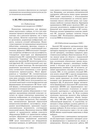 69“Оптический журнал”, 78, 1, 2011
циальных эталонов и фактически не участвует
в медицинских испытаниях (аттестуется на эта-
пе технических испытаний).
4. ВС, РВС и испытания подсистем
4.1. Подсистема
“виртуальный микроскоп (ПВМ)”
Подсистема предназначена для формиро-
вания виртуальных слайдов, то есть для пере-
мещения процесса микроскопии на экран ком-
пьютера, как в реальном времени, так и через
базу данных. Качество подсистемы зависит от
ее эргономики, разрешения изображений, ско-
рости, контроля условий наблюдения. Подси-
стема управляет моторизованным микроскопом
(объективы, освещение, фильтры, скорость и
величина перемещений) и видеокамерой (экс-
позиция, форматы). ПВМ использует стандарт-
ные алгоритмы автофокуса или мультифокуса,
стандартные траектории для формирования
прямоугольных ВС с применением стандартной
технологии “черепицы” [5]. Текущим полем
зрения при просмотре ВС является прямоуголь-
ный фрагмент ВС, соответствующий окну про-
смотра на экране монитора. На максимальном
разрешении максимально возможный размер
окна соответствует вписанному в поле зрения
микроскопа прямоугольнику. Могут форми-
роваться и “линейные” ВС, соответствующие
только одному вертикальному или горизонталь-
ному ряду соседних полей зрения микроскопа.
Линейные ВС (ЛВС) могут использоваться под-
системой навигации в качестве фрагментов при
формировании нестандартного ВС более слож-
ной формы, учитывающей распределение био-
материала по площади препарата.
Современный уровень оборудования и стан-
дартных программных решений позволяет по-
лучить на экране компьютера приемлемое по
качеству изображение, не уступающее изобра-
жению в окулярах микроскопа. Ряд стандарт-
ных автоматических функций виртуальной
микроскопии (автофокус, мультифокус, непре-
рывное масштабирование, проекции) создают
дополнительные возможности, улучшающие
визуальный анализ. Фактически качество ПВМ
зависит от правильности выбора комплекта
оборудования КАМ и от правильности выбора
настроек оборудования для конкретного вида
анализа. Поэтому медицинские испытания
ПВМ могут выполняться как нетрудоемкие
рутинные проверки, не требующие статистиче-
ских оценок и значительных выборок препара-
тов. Например, для методики автоматической
сортировки лейкоцитов мазка крови проверка
ПВМ может выполняться с использованием
нескольких аттестованных по качеству приго-
товления мазков лейкозной крови, как содер-
жащих наиболее сложные объекты. Критерием
применимости ПВМ может являться 100% ви-
зуальная различимость морфологических осо-
бенностей всех представленных в ВС клеток.
Отдельно должно проверяться качество линей-
ных ВС, включая проверку качества стыков
соседних ЛВС. Полноценные референсные ВС
в случае ПВМ не используются.
4.2. Подсистема навигации (ПН)
Задачей ПН является автоматическое фор-
мирование специфических для данного типа
препарата маршрутов просмотра с выбором об-
ластей препарата, способных содержать пред-
ставительную выборку объектов анализа. В слу-
чае мазков крови это области с определенной
толщиной слоя эритроцитов и с их определен-
ным положением относительно границ мазка.
ПН формирует маршрут, анализируя изобра-
жение в текущем окне и используя технику
формирования линейных ВС. В частности, ре-
шение присоединить текущее поле зрения к те-
кущему ЛВС, то есть удлинить текущий ЛВС,
или начать новый ЛВС в другом направлении,
специализированный модуль ПН для анализа
мазка крови принимает на основе измерений
толщины слоя эритроцитов вдоль пройденного
маршрута [6]. В результате форма автомати-
чески формируемого выходного ВС подсистемы
навигации (ВСПН) для неравномерного маз-
ка может значительно отличаться от прямо-
угольной, адаптируясь к распределению слоя
эритроцитов в мазке (рис. 3). Если условием
окончания просмотра является сбор выборки
объектов анализа заданного объема (напри-
мер, сбор 100–200 клеток для определения
лейкоцитарной формулы), то подсистемы на-
вигации и сбора выборки должны работать па-
раллельно, с передачей в ПН данных о текущем
размере выборки. В этом случае в качестве вы-
ходного ВС используется один и тот же слайд
ВСПН обеими подсистемами навигации и сбора
выборки.
В соответствии с имеющимися инструкция-
ми [7] траектория скрининга препарата долж-
на формироваться и оцениваться на макро- и
микроуровне. Поэтому результат работы ПН
 