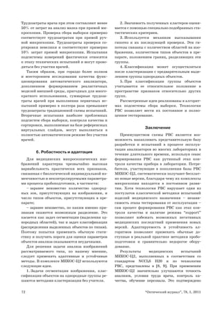 72 “Оптический журнал”, 78, 1, 2011
Трудозатраты врача при этом составляют менее
50% от затрат на анализ мазка при прямой ми-
кроскопии. Проверка сбора выборки примерно
соответствует трудозатратам при прямой руч-
ной микроскопии. Трудозатраты проверки со-
ртировки невелики и соответствуют примерно
10% затрат прямой микроскопии. Испытания
подсистемы измерений фактически относятся
к этапу технических испытаний и могут прово-
диться без участия врачей.
Таким образом, при гораздо более полном
и всестороннем исследовании качества функ-
ционирования автоматического анализатора,
дополненном формированием реалистичных
моделей внешней среды, пригодных для много-
кратного использования, суммарные трудоза-
траты врачей при выполнении первичных ис-
пытаний примерно в полтора раза превышают
трудозатраты традиционной схемы испытаний.
Вторичные испытания наиболее проблемных
подсистем сбора выборки, контроля качества и
сортировки, выполняемые на базе референсных
виртуальных слайдов, могут выполняться в
полностью автоматическом режиме без участия
врачей.
6. Робастность и адаптация
Для медицинских микроскопических изо-
бражений характерна чрезвычайно высокая
вариабельность практически всех признаков,
связанная с биологической индивидуальной из-
менчивостью и неконтролируемыми параметра-
ми процесса пробоподготовки, в частности:
заранее неизвестно количество однород-–
ных зон, присутствующих на изображении, и
число типов объектов, присутствующих в пре-
парате;
заранее неизвестно, по каким именно при-–
знакам окажется возможным разделение. Это
касается как задач сегментации (выделения од-
нородных областей), так и задач классификации
(распределения выделенных объектов по типам).
Поэтому попытки применить обычную стати-
стику и получить пороги для оценки параметров
объектов анализа оказываются неудачными.
Для решения задачи анализа изображений
рассматриваемого типа, по нашему мнению,
следует применять адаптивные и устойчивые
методы. В комплексе МЕКОС-Ц2 используются
следующие идеи.
1. Задачи сегментации изображения, клас-
сификации объектов на однородные группы ре-
шаются методами кластеризации без учителя.
2. Значимость полученных кластеров оцени-
вается с помощью специально подобранных ста-
тистических критериев.
3. Используется механизм высказывания
гипотез и их последующей проверки. Эти ги-
потезы связаны с количеством областей на изо-
бражении, количеством типов объектов в пре-
парате, положением границ, разделяющих эти
группы.
4. Классификация может осуществляться
после кластеризации с предварительным выде-
лением группы однородных объектов.
5. При классификации группы объектов
учитывается ее относительное положение в
пространстве признаков относительно других
групп.
Рассмотренные идеи реализованы в алгорит-
мах подсистемы сбора выборки. Технология
РВС позволяет вести их постоянное и полно-
ценное тестирование.
Заключение
Преимуществом схемы РВС является воз-
можность накапливать представительную базу
разработки и испытаний в процессе эксплуа-
тации анализаторов во многих лабораториях в
течение длительного времени, используя сеанс
формирования РВС как рутинный этап кон-
троля качества прибора в лаборатории. Потре-
бители, участвующие в пополнении базы РВС
МЕКОС-Ц2, систематически получают бесплат-
но новые версии, благодаря чему их комплексы
микроскопии находятся в постоянном разви-
тии. Хотя технология РВС нарушает один из
постулатов классической методики испытаний
изделий медицинского назначения – незави-
симость этапа тестирования от эксплуатации –
сам процесс формирования РВС как этап кон-
троля качества и наличие режима “support”
позволяют избежать возможных негативных
медицинских последствий применения новых
версий. Адаптируемость и устойчивость ал-
горитмов позволяют применять обычные до-
ступные в реальной практике методики пробо-
подготовки и сравнительно недорогое обору-
дование.
Результаты медицинских испытаний
МЕКОС-Ц2, выполненных в соответствии со
стандартом NCCLS H20 и по технологии
РВС, представлены в [8, 9]. При применении
МЕКОС-Ц2 значительно улучшаются точность
анализов, условия труда врача, контроль ка-
чества, обучение персонала. Это подтверждено
 