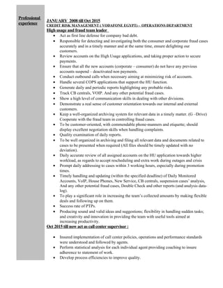 Professional
experience
JANUARY 2008 till Oct 2015
CREDIT RISK MANAGEMENT ( VODAFONE EGYPT) - OPERATIONS DEPARTMENT
High usage and fraud team leader
• Act as first line defense for company bad debt.
• Responsible for detecting and investigating both the consumer and corporate fraud cases
accurately and in a timely manner and at the same time, ensure delighting our
customers.
• Review accounts on the High Usage applications, and taking proper action to secure
payments.
• Ensure that all the new accounts (corporate – consumer) do not have any previous
accounts suspend – deactivated non payments.
• Conduct outbound calls when necessary aiming at minimizing risk of accounts.
• Handle several COPS applications that support the HU function.
• Generate daily and periodic reports highlighting any probable risks.
• Track CB centrals, VOIP. And any other potential fraud cases.
• Show a high level of communication skills in dealing with other divisions.
• Demonstrate a real sense of customer orientation towards our internal and external
customers.
• Keep a well-organized archiving system for relevant data in a timely matter. (G –Drive)
Cooperate with the fraud team in controlling fraud cases.
• To be customer-oriented, with commendable phone-manners and etiquette; should
display excellent negotiation skills when handling complaints.
• Quality examination of daily reports.
• To be well organized in archiving and filing all relevant data and documents related to
cases to be presented when required (All files should be timely updated with no
deviation).
• Daily accurate review of all assigned accounts on the HU application towards higher
workload, as regards to accept rescheduling and extra work during outages and crisis
• Prompt daily addressing to cases within 3 working hours, especially during promotion
times.
• Timely handling and updating (within the specified deadline) of Daily Monitored
Accounts, VoIP, House Phones, New Service, CB centrals, suspension cases’ analysis,
And any other potential fraud cases, Double Check and other reports (and analysis data-
log).
• To play a significant role in increasing the team’s collected amounts by making flexible
deals and following up on them.
• Success rate of PTPs.
• Producing sound and valid ideas and suggestions; flexibility in handling sudden tasks;
and creativity and innovation in providing the team with useful tools aimed at
increasing productivity.
Oct 2015 till now act as call center supervisor :
• Insured implementation of call center policies, operations and performance standards
were understood and followed by agents.
• Perform statistical analysis for each individual agent providing coaching to insure
adherence to statement of work.
• Develop process efficiencies to improve quality.
 