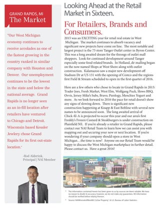 LookingAheadattheRetail
MarketinSixteen.
For Retailers, Brands and
Consumers.
*	The information contained herein has been given to us by sources we deem reliable. We have
no reason to doubt its accuracy, however, we do not make any guarantees. All information
should be verified before relying thereon.
*	 Source: NAIWisinskiofWestMI, CoStar Property®
,  U.S. Bureau of Labor Statistics
GRAND RAPIDS, MI
The Market
2015 was an EXCITING year for retail real estate in West
Michigan. The market continues to absorb vacancy and
significant new projects have come on line. The most notable and
largest project is the 75 store Tanger Outlet center in Byron Center.
This was a long awaited dream for the throngs of outlet mall
shoppers. Look for continued development around Tanger
especially some food related brands. In Holland, de-malling began
on the now named Shops at West Shore along with outlot
construction. Kalamazoo saw a major new development off
Stadium Dr at US 131 with the opening of Costco and the regions
first Field  Stream scheduled to open in the first quarter of 2016.
Here are a few others who chose to locate in Grand Rapids in 2015:
Trader Joes, Fresh Market, West Elm, Wolfgang Puck, Slows BBQ,
Orvis, Jersey Mike’s Subs, Bravo, Pieology, Menchies Yogurt and
more. As we look forward to 2016 the pace for retail doesn’t show
any signs of slowing down. There is significant new
construction happening at Knapp  East Beltline with several new
names to be announced soon. The long awaited arrival of
Chick-fil-A is projected to occur this year and our area’s first
Freddy’s Frozen Custard  Steakburgers is under construction on
Plainfield NE. If you’re already a retailer in Grand Rapids, please
contact our NAI Retail Team to learn how we can assist you with
mapping out and securing your new or next location. If you’re
wondering if your company should open a store in West
Michigan…the time is now! Anyone on our Retail Team would be
happy to discuss the West Michigan marketplace in further detail.
Please contact us. Have a great 2016!
-Rod Alderink,
Principal | NAI Member
“Our West Michigan
economy continues to
receive accolades as one of
the fastest growing in the
country ranked in similar
company with Houston and
Denver. Our unemployment
continues to be the lowest
in the state and below the
national average. Grand
Rapids is no longer seen
as an in-fill location after
retailers have ventured
to Chicago and Detroit.
Wisconsin based Kessler
Jewlery chose Grand
Rapids for its first out-state
location.”
 