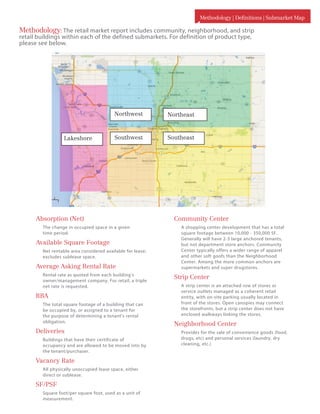 Methodology | Definitions | Submarket Map
Community Center
A shopping center development that has a total
square footage between 10,000 - 350,000 SF.
Generally will have 2-3 large anchored tenants,
but not department store anchors. Community
Center typically offers a wider range of apparel
and other soft goofs than the Neighborhood
Center. Among the more common anchors are
supermarkets and super drugstores.
Strip Center
A strip center is an attached row of stores or
service outlets managed as a coherent retail
entity, with on-site parking usually located in
front of the stores. Open canopies may connect
the storefronts, but a strip center does not have
enclosed walkways linking the stores.
Neighborhood Center
Provides for the sale of convenience goods (food,
drugs, etc) and personal services (laundry, dry
cleaning, etc.)
Absorption (Net)
The change in occupied space in a given
time period.
Available Square Footage
Net rentable area considered available for lease;
excludes sublease space.
Average Asking Rental Rate
Rental rate as quoted from each building’s
owner/management company. For retail, a triple
net rate is requested.
RBA
The total square footage of a building that can
be occupied by, or assigned to a tenant for
the purpose of determining a tenant’s rental
obligation.
Deliveries
Buildings that have their certificate of
occupancy and are allowed to be moved into by
the tenant/purchaser.
Vacancy Rate
All physically unoccupied lease space, either
direct or sublease.
SF/PSF
Square foot/per square foot, used as a unit of
measurement.
Southwest
Northeast
Southeast
Northwest
Lakeshore
Methodology:The retail market report includes community, neighborhood, and strip
retail buildings within each of the defined submarkets. For definition of product type,
please see below.
 