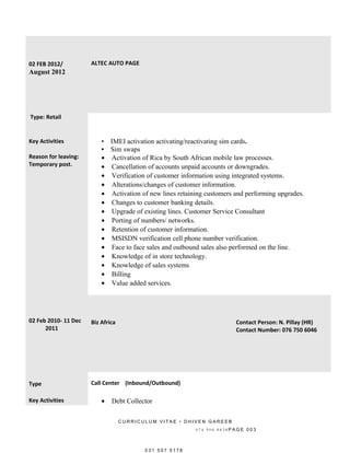 02 FEB 2012/
August 2012
ALTEC AUTO PAGE
Type: Retail
Key Activities
Reason for leaving:
Temporary post.
• IMEI activation activating/reactivating sim cards.
• Sim swaps
• Activation of Rica by South African mobile law processes.
• Cancellation of accounts unpaid accounts or downgrades.
• Verification of customer information using integrated systems.
• Alterations/changes of customer information.
• Activation of new lines retaining customers and performing upgrades.
• Changes to customer banking details.
• Upgrade of existing lines. Customer Service Consultant
• Porting of numbers/ networks.
• Retention of customer information.
• MSISDN verification cell phone number verification.
• Face to face sales and outbound sales also performed on the line.
• Knowledge of in store technology.
• Knowledge of sales systems
• Billing
• Value added services.
02 Feb 2010- 11 Dec
2011
Biz Africa Contact Person: N. Pillay (HR)
Contact Number: 076 750 6046
Type Call Center (Inbound/Outbound)
Key Activities • Debt Collector
C U R R I C U L U M V I T A E • D H I V E N G A R E E B
0 7 4 9 0 6 8 8 3 8 P A G E 0 0 3
0 3 1 5 0 7 5 1 7 8
 
