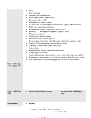 • Sales
• Data Capturing
• Customer Service Consultant
• Processing accounts telephonically
• To promote sales-profits
• Responding to customer queries
• To ensure that accurate and professional service is provided to customers.
• Follow up on customer complaints
• Implementing of polices, procedures and processors
• Ensuring +/-
15 minute processing time (Express Credit)
• Maintain productivity
• Maintain work and call quality
• Meet deadlines on allocated projects
• Processing accounts nation wide-Botswana, Namibia-Swaziland-Lesotho
• Ensuring 25 minutes process time-faxed applications
• Capturing 45/50 accounts within time frame
• Administrator
• Responsible for internal management of accounts
• Compiling all quotations
• Administration using systems: excel, power point, word, access and outlook
• Processing accounts nationwide- Botswana, Namibia, Swaziland and Lesotho
• Data capturing on Australian campaigns inclusive of custom systems
Reason for leaving:
Company liquidated.
20 Nov 2006-20 Feb
2007
• Customer Care (Customer Service) • Contact Number: 031 304 4191
(HR)
Company Type • EDGARS
C U R R I C U L U M V I T A E • D H I V E N G A R E E B
0 7 4 9 0 6 8 8 3 8 P A G E 0 0 4
0 3 1 5 0 7 5 1 7 8
 