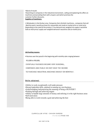 •Word of mouth.
•Searching on companies in the industrial environment , calling and explaining the offers on
machinery and providing them with a buyers card which promises the
customer further discounts.
Suppliers of machinery:
• Wholesalers in the Durban area. Companies that refurbish machinery , companies that sell
Machine parts I would purchase for reassemble and resale at market price or retail price
Depending on the need of the product, if my demand over weighed my supply it would be
Sold at retail price/ supply over weighed demand it would be sold at market price.
Job hunting reasons:
• Business was fast paced in the beginning with monthly sales ranging between
R15,000 to R30,000,
EVENTUALLY BUSINESS BECAME VERY SEASONAL,
COMPANIES AND PUBLIC DID NOT HAVE THE INCOME
TO PURCHASE INDUSTRIAL MACHINES WEEKLY OR MONTHLY.
S ki l l s o b t a i n e d :
•Ability to work exceptionally well under pressure
•Strong leadership skills, attained in running my own business
•Acknowledging and practicing the meaning of being a HUNTER!!!
•Pushing through and achieving targets
•Ability to handle large amounts of money and utilizing it in the right business areas
•Self motivation
•Being able to work towards a goal and achieving the best
C U R R I C U L U M V I T A E • D H I V E N G A R E E B
0 7 4 9 0 6 8 8 3 8 P A G E 0 0 6
0 3 1 5 0 7 5 1 7 8
 