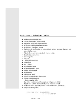 P RO FE S S I O N A L S T RE NG T H S / S K I L L S
• Excellent interpersonal skills.
• Strong independent thinking skills.
• Very good verbal and written abilities
• Well-mannered, approachable person.
• Well versed in problem solving.
• Patient and comfortable to communicate across language barriers and
cultural differences.
• Able to demonstrate new products at short notice.
• Excellent phone manner.
• Listening skills
• Integrity
• Ability to train others
• Goal driven
• Pro – Active
• Achievement Drive
• Attention to every detail
• Impact and Influence
• Adaptability
• Negotiation Skills
• Good Customer Service orientation
• Strong and independent
• Good analytical skills
Out of the box thinker, with exceptional independent ability.
Able to find suitable clientele for business in a short period.
• Professional and knowledgeable in business ethics and procedures.
• Very market integrated.
C U R R I C U L U M V I T A E • D H I V E N G A R E E B
0 7 4 9 0 6 8 8 3 8 P A G E 0 0 7
0 3 1 5 0 7 5 1 7 8
 