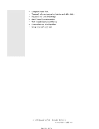 • Exceptional sale skills.
• Thorough telecommunication training and skills ability.
• Industrial site sales knowledge.
• A well round business person
• Well versed in computer literacy
• Fast thinker and a hard worker
• Grasp new work very fast
C U R R I C U L U M V I T A E • D H I V E N G A R E E B
0 7 4 9 0 6 8 8 3 8 P A G E 0 0 8
0 3 1 5 0 7 5 1 7 8
 