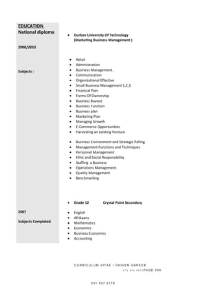 EDUCATION
National diploma
2008/2010
Subjects :
2007
Subjects Completed
• Durban University Of Technology
(Marketing Business Management )
• Retail
• Administration
• Business Management.
• Communication
• Organizational Effective
• Small Business Management 1,2,3
• Financial Plan
• Forms Of Ownership
• Business Buyout
• Business Function
• Business plan
• Marketing Plan
• Managing Growth
• E-Commerce Opportunities
• Harvesting an existing Venture
• Business Environment and Strategic Palling
• Management Functions and Techniques
• Personnel Management
• Ethic and Social Responsibility
• Staffing a Business
• Operations Management.
• Quality Management
• Benchmarking
• Grade 12 Crystal Point Secondary
• English
• Afrikaans
• Mathematics
• Economics
• Business Economics
• Accounting
C U R R I C U L U M V I T A E • D H I V E N G A R E E B
0 7 4 9 0 6 8 8 3 8 P A G E 0 0 9
0 3 1 5 0 7 5 1 7 8
 