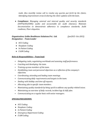 mails. Also monthly review call to resolve any queries put forth by the clients.
Identifying improvement areas & sharing the client updates with the team.
 Compliance: Managing external and internal quality and security standards
(HIPPA/ISO/ISMS) audits and accountable for audit clearance. Maintain
documentation to demonstrate adherence to compliance standards; Audit
readiness; Floor etiquettes.
Organization: Gebbs Healthcare Solutions Pvt. Ltd. (Jan2015- Oct-2015)
Designation : Team Leader
 HCC Coding
 Neoplasm Coding
 In Patient Coding
 E &M Coding
Roles & Responsibilities – Team lead:
 Delegating tasks, negotiating workloads and assessing staff performance.
 Coaching and developing the team.
 Training up new members of the team.
 Establishing team and personnel objectives as a reflection of the company's
objectives.
 Coordinating, attending and leading team meetings.
 Communicating daily requirements and targets to the team.
 Dealing with holiday and time off requests.
 Allocating jobs to specific team members.
 Maintaining quality standards by being quick to address any quality related issues.
 Maintaining an overview of daily records, incident logs & shift plan.
 Communicating on a regular basis with senior managers.
SPECIALITIES KNOWN:
 HCC Coding.
 Neoplasm Coding
 In Patient Coding
 Emergency Department Coding
 E &M Coding.
 