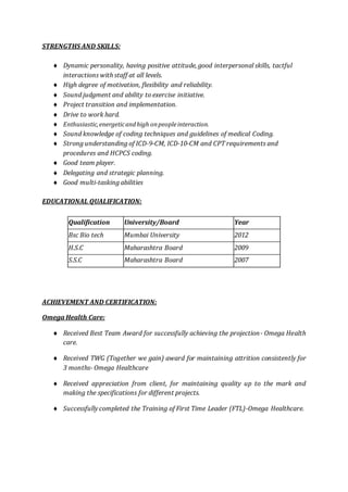 STRENGTHS AND SKILLS:
 Dynamic personality, having positive attitude, good interpersonal skills, tactful
interactions with staff at all levels.
 High degree of motivation, flexibility and reliability.
 Sound judgment and ability to exercise initiative.
 Project transition and implementation.
 Drive to work hard.
 Enthusiastic,energeticandhigh onpeopleinteraction.
 Sound knowledge of coding techniques and guidelines of medical Coding.
 Strong understanding of ICD-9-CM, ICD-10-CM and CPT requirements and
procedures and HCPCS coding.
 Good team player.
 Delegating and strategic planning.
 Good multi-tasking abilities
EDUCATIONAL QUALIFICATION:
Qualification University/Board Year
Bsc Bio tech Mumbai University 2012
H.S.C Maharashtra Board 2009
S.S.C Maharashtra Board 2007
ACHIEVEMENT AND CERTIFICATION:
Omega Health Care:
 Received Best Team Award for successfully achieving the projection- Omega Health
care.
 Received TWG (Together we gain) award for maintaining attrition consistently for
3 months- Omega Healthcare
 Received appreciation from client, for maintaining quality up to the mark and
making the specifications for different projects.
 Successfully completed the Training of First Time Leader (FTL)-Omega Healthcare.
 
