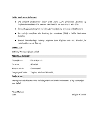 Gebbs Healthcare Solutions:
 CPC-Certified Professional Coder with from AAPC (American Academy of
Professional Coders), USA. Member ID 01266809 on March 2013 with 80%.
 Received appreciation from the client, for maintaining accuracy up to the mark.
 Successfully completed the Training for associates (TFA) – Gebbs Healthcare
Solution.
 Annual Biotechnology training program from Haffkine Institute, Mumbai for
training, Resreach & Testing.
INTERESTS:
Listening Music, Surfing internet
PERSONAL DOSSIER
Date of Birth : 26th May 1991
Location : Mumbai.
Marital status : Un-married
Languages Known : English, Hindi and Marathi.
Declaration:
I hereby declare that the above written particulars are true to the best of my knowledge
and belief.
Place: Mumbai
Date: Pragati A Tiwari
 