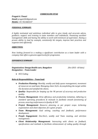 CURRICULUM-VITAE
Pragati A. Tiwari
Email: pragati26t@gmail.com
Mobile: +91 9513403157
PERSONAL SUMMARY:
A highly motivated and ambitious individual able to give timely and accurate advice,
guidance, support and training to team members and individuals. Possessing excellent
management skills and having the ability to work with minimum of supervision .Having a
proven ability to lead by example, consistently hit targets, improve best practices and
organise time efficiently.
OBJECTIVES:
Now looking forward to a making a significant contribution as a team leader with a
company that offers a genuine opportunity for progression.
EXPERIENCE SUMMARY
Organization: Omega Health care, Bangalore (Oct 2015- till date)
Designation : Team Leader
 HCC Coding
Roles & Responsibilities – Team lead:
 Production Planning: Monthly, weekly and daily queue management, movement
of resources on need basis. Managing client SLA’s. Accomplishing the target within
the duration and satisfied the clients.
 Quality: Responsible for keeping up the 98 percent of accuracy and productive
quality.
 Process Management: Drive efficiency and productivity initiatives. Adhering to
standard operating procedures & manuals to facilitate smooth functioning of
process, ensuring conformance to Quality & TAT.
 Project Management: Resource planning as per project scope. Achieving
organization and client objectives for a given project.
 Team Management: Goal setting, coaching and feedback, performance
development.
 People Engagement: One-One’s, weekly and Team meeting, and attrition
management.
 Client Relationship Management: Interacting with clients on feedback,
specifications and methods to facilitate enhancement of coding quality through
 