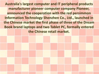 Australia's largest computer and IT peripheral products
    manufacturer pioneer computer company Pioneer,
   announced the cooperation with the red persimmon
 Information Technology Shenzhen Co., Ltd., launched in
the Chinese market the first phase of three of the Dream
Book brand laptops and two Tablet PC, formally entered
                 the Chinese retail market.
 
