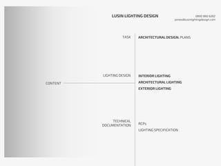 CONTENT
TASK
LIGHTING DESIGN
TECHNICAL
DOCUMENTATION
ARCHITECTURAL DESIGN. PLANS
INTERIOR LIGHTING
ARCHITECTURAL LIGHTING
EXTERIOR LIGHTING
RCPs
LIGHTING SPECIFICATION
LUSIN LIGHTING DESIGN 0800 860 6282
james@lusinlightingdesign.com
 