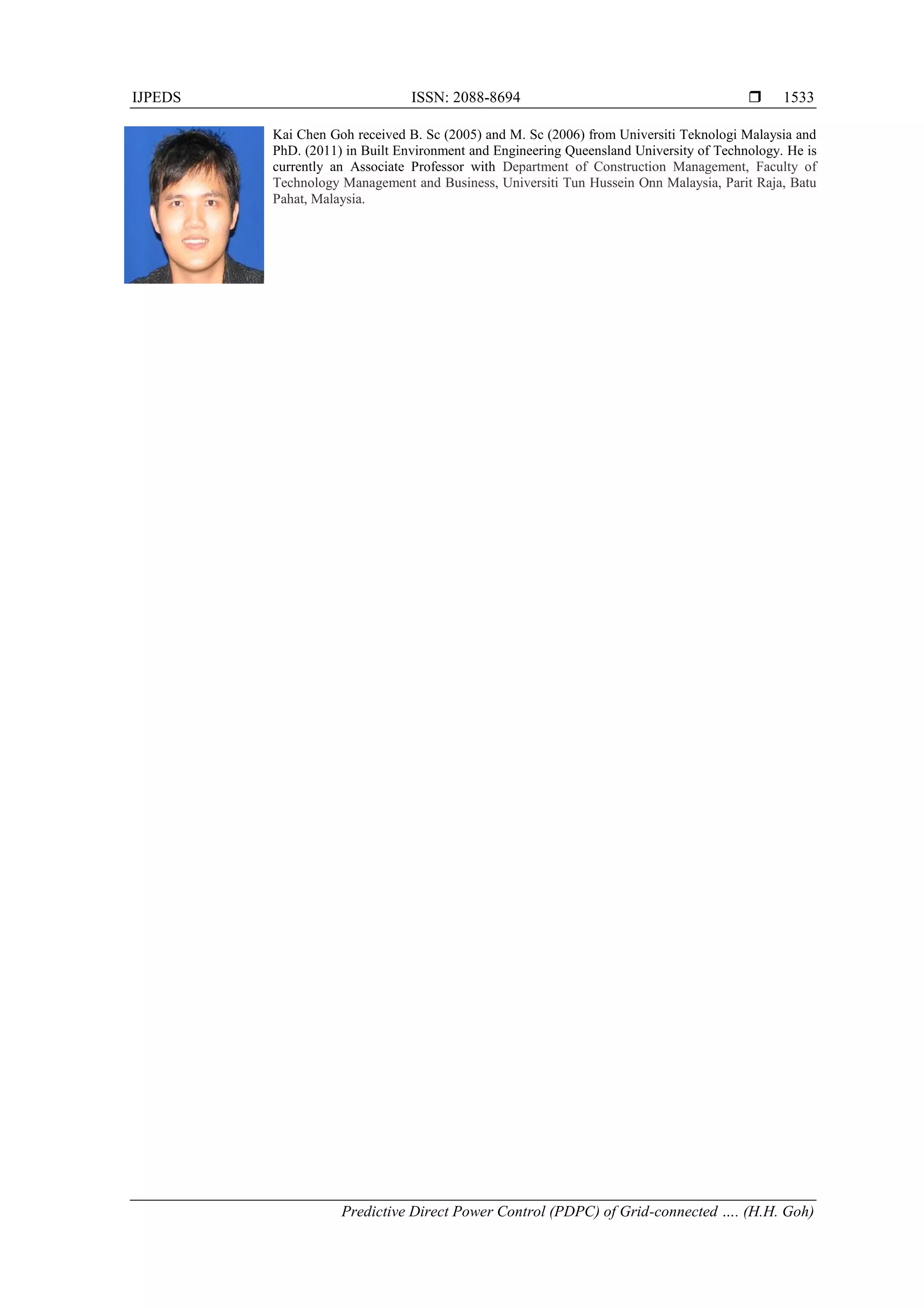 IJPEDS ISSN: 2088-8694 
Predictive Direct Power Control (PDPC) of Grid-connected …. (H.H. Goh)
1533
Kai Chen Goh received B. Sc (2005) and M. Sc (2006) from Universiti Teknologi Malaysia and
PhD. (2011) in Built Environment and Engineering Queensland University of Technology. He is
currently an Associate Professor with Department of Construction Management, Faculty of
Technology Management and Business, Universiti Tun Hussein Onn Malaysia, Parit Raja, Batu
Pahat, Malaysia.
 