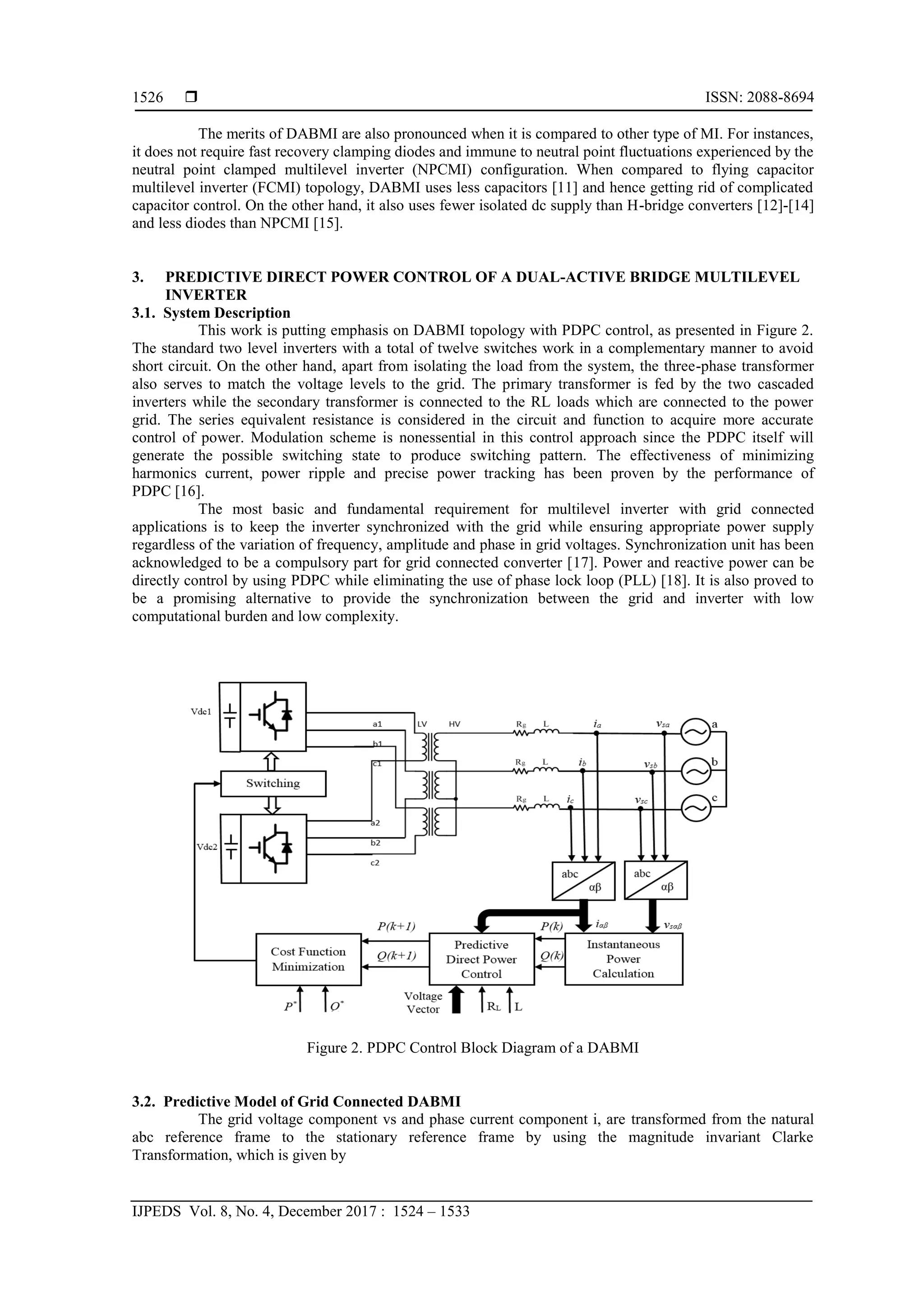  ISSN: 2088-8694
IJPEDS Vol. 8, No. 4, December 2017 : 1524 – 1533
1526
The merits of DABMI are also pronounced when it is compared to other type of MI. For instances,
it does not require fast recovery clamping diodes and immune to neutral point fluctuations experienced by the
neutral point clamped multilevel inverter (NPCMI) configuration. When compared to flying capacitor
multilevel inverter (FCMI) topology, DABMI uses less capacitors [11] and hence getting rid of complicated
capacitor control. On the other hand, it also uses fewer isolated dc supply than H-bridge converters [12]-[14]
and less diodes than NPCMI [15].
3. PREDICTIVE DIRECT POWER CONTROL OF A DUAL-ACTIVE BRIDGE MULTILEVEL
INVERTER
3.1. System Description
This work is putting emphasis on DABMI topology with PDPC control, as presented in Figure 2.
The standard two level inverters with a total of twelve switches work in a complementary manner to avoid
short circuit. On the other hand, apart from isolating the load from the system, the three-phase transformer
also serves to match the voltage levels to the grid. The primary transformer is fed by the two cascaded
inverters while the secondary transformer is connected to the RL loads which are connected to the power
grid. The series equivalent resistance is considered in the circuit and function to acquire more accurate
control of power. Modulation scheme is nonessential in this control approach since the PDPC itself will
generate the possible switching state to produce switching pattern. The effectiveness of minimizing
harmonics current, power ripple and precise power tracking has been proven by the performance of
PDPC [16].
The most basic and fundamental requirement for multilevel inverter with grid connected
applications is to keep the inverter synchronized with the grid while ensuring appropriate power supply
regardless of the variation of frequency, amplitude and phase in grid voltages. Synchronization unit has been
acknowledged to be a compulsory part for grid connected converter [17]. Power and reactive power can be
directly control by using PDPC while eliminating the use of phase lock loop (PLL) [18]. It is also proved to
be a promising alternative to provide the synchronization between the grid and inverter with low
computational burden and low complexity.
Figure 2. PDPC Control Block Diagram of a DABMI
3.2. Predictive Model of Grid Connected DABMI
The grid voltage component vs and phase current component i, are transformed from the natural
abc reference frame to the stationary reference frame by using the magnitude invariant Clarke
Transformation, which is given by
 