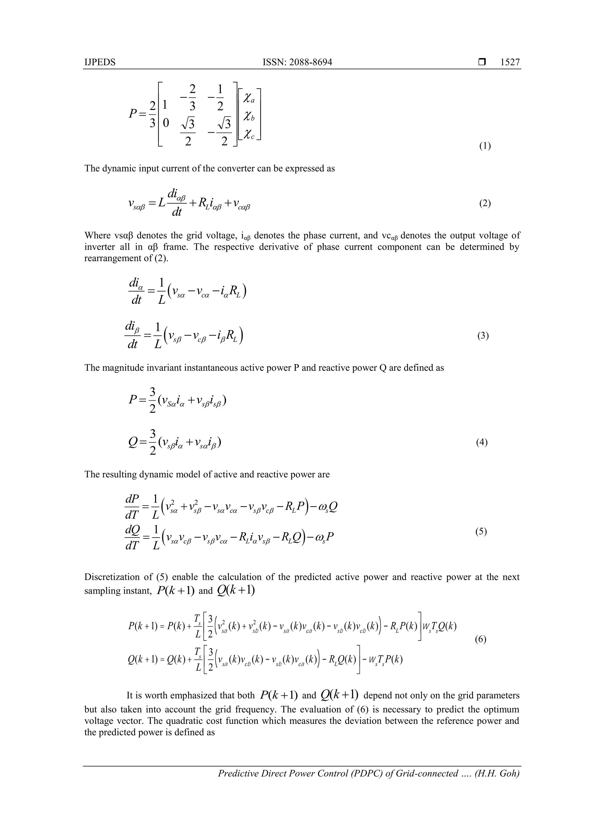 IJPEDS ISSN: 2088-8694 
Predictive Direct Power Control (PDPC) of Grid-connected …. (H.H. Goh)
1527
 
 
2 2
1
1
s s s c s c L s
s c s c L s L s
dP
v v v v v v R P Q
dT L
dQ
v v v v R i v R Q P
dT L
     
     


     
    


























c
b
a
P



2
3
2
1
2
3
3
2
0
1
3
2
(1)
The dynamic input current of the converter can be expressed as
(2)
Where vsαβ denotes the grid voltage, iαβ denotes the phase current, and vcαβ denotes the output voltage of
inverter all in αβ frame. The respective derivative of phase current component can be determined by
rearrangement of (2).
(3)
The magnitude invariant instantaneous active power P and reactive power Q are defined as
)
(
2
3



 s
s
S i
v
i
v
P 

)
(
2
3



 i
v
i
v
Q s
s 
 (4)
The resulting dynamic model of active and reactive power are
(5)
Discretization of (5) enable the calculation of the predicted active power and reactive power at the next
sampling instant, ( 1)
P k  and
P(k +1) = P(k)+
Ts
L
3
2
vsa
2
(k)+ vsb
2
(k) - vsa
(k)vca
(k) - vsb
(k)vcb
(k)
( )- RL
P(k)
é
ë
ê
ù
û
úws
Ts
Q(k)
Q(k +1) = Q(k)+
Ts
L
3
2
vsa
(k)vcb
(k) - vsb
(k)vca
(k)
( )- RL
Q(k)
é
ë
ê
ù
û
ú -ws
Ts
P(k)
(6)
It is worth emphasized that both ( 1)
P k  and depend not only on the grid parameters
but also taken into account the grid frequency. The evaluation of (6) is necessary to predict the optimum
voltage vector. The quadratic cost function which measures the deviation between the reference power and
the predicted power is defined as
s L c
di
v L R i v
dt

  
  
 
1
s c L
di
v v i R
dt L

  
  
 
1
s c L
di
v v i R
dt L

  
  
( 1)
Q k 
( 1)
Q k 
 