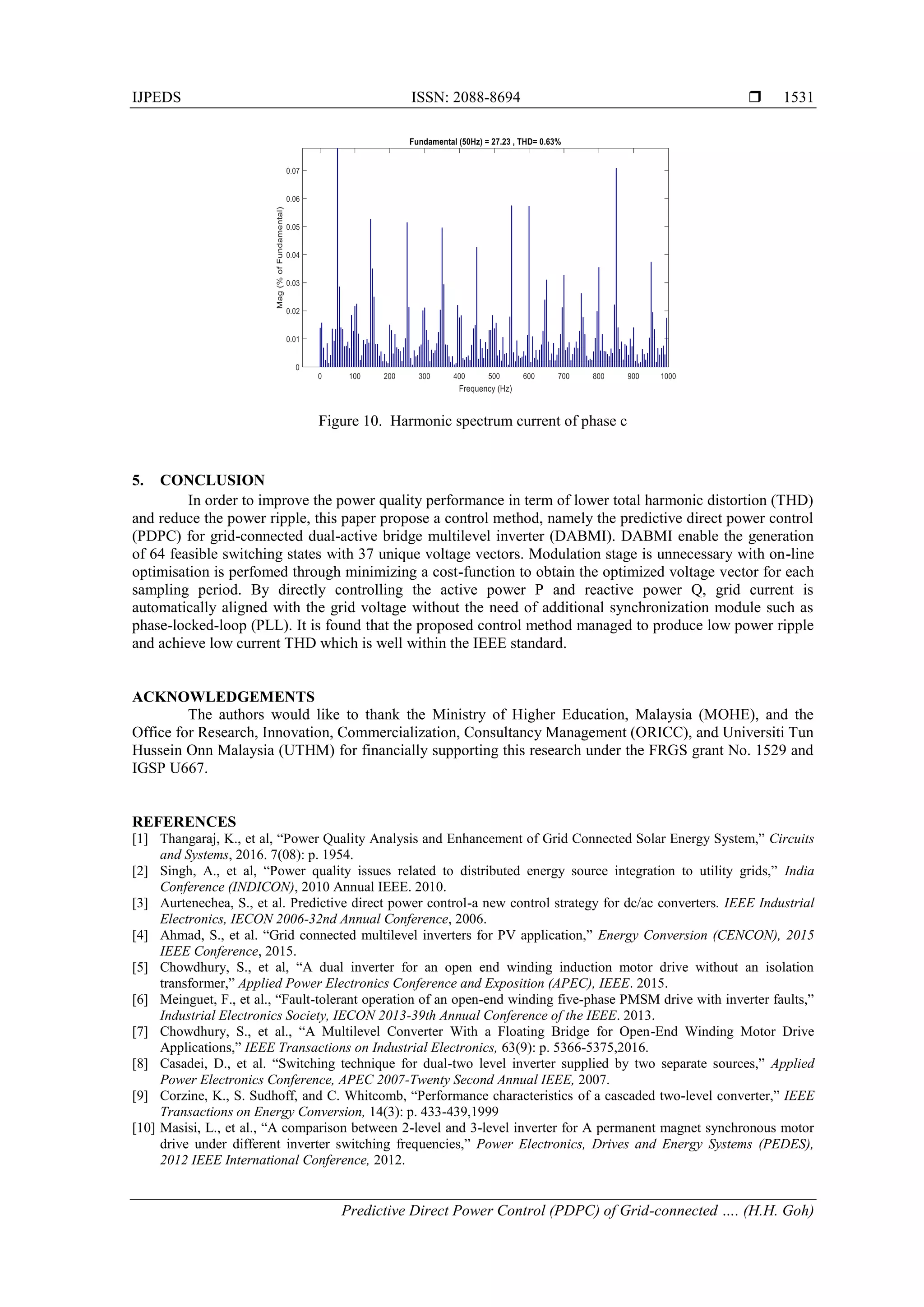 IJPEDS ISSN: 2088-8694 
Predictive Direct Power Control (PDPC) of Grid-connected …. (H.H. Goh)
1531
Figure 10. Harmonic spectrum current of phase c
5. CONCLUSION
In order to improve the power quality performance in term of lower total harmonic distortion (THD)
and reduce the power ripple, this paper propose a control method, namely the predictive direct power control
(PDPC) for grid-connected dual-active bridge multilevel inverter (DABMI). DABMI enable the generation
of 64 feasible switching states with 37 unique voltage vectors. Modulation stage is unnecessary with on-line
optimisation is perfomed through minimizing a cost-function to obtain the optimized voltage vector for each
sampling period. By directly controlling the active power P and reactive power Q, grid current is
automatically aligned with the grid voltage without the need of additional synchronization module such as
phase-locked-loop (PLL). It is found that the proposed control method managed to produce low power ripple
and achieve low current THD which is well within the IEEE standard.
ACKNOWLEDGEMENTS
The authors would like to thank the Ministry of Higher Education, Malaysia (MOHE), and the
Office for Research, Innovation, Commercialization, Consultancy Management (ORICC), and Universiti Tun
Hussein Onn Malaysia (UTHM) for financially supporting this research under the FRGS grant No. 1529 and
IGSP U667.
REFERENCES
[1] Thangaraj, K., et al, “Power Quality Analysis and Enhancement of Grid Connected Solar Energy System,” Circuits
and Systems, 2016. 7(08): p. 1954.
[2] Singh, A., et al, “Power quality issues related to distributed energy source integration to utility grids,” India
Conference (INDICON), 2010 Annual IEEE. 2010.
[3] Aurtenechea, S., et al. Predictive direct power control-a new control strategy for dc/ac converters. IEEE Industrial
Electronics, IECON 2006-32nd Annual Conference, 2006.
[4] Ahmad, S., et al. “Grid connected multilevel inverters for PV application,” Energy Conversion (CENCON), 2015
IEEE Conference, 2015.
[5] Chowdhury, S., et al, “A dual inverter for an open end winding induction motor drive without an isolation
transformer,” Applied Power Electronics Conference and Exposition (APEC), IEEE. 2015.
[6] Meinguet, F., et al., “Fault-tolerant operation of an open-end winding five-phase PMSM drive with inverter faults,”
Industrial Electronics Society, IECON 2013-39th Annual Conference of the IEEE. 2013.
[7] Chowdhury, S., et al., “A Multilevel Converter With a Floating Bridge for Open-End Winding Motor Drive
Applications,” IEEE Transactions on Industrial Electronics, 63(9): p. 5366-5375,2016.
[8] Casadei, D., et al. “Switching technique for dual-two level inverter supplied by two separate sources,” Applied
Power Electronics Conference, APEC 2007-Twenty Second Annual IEEE, 2007.
[9] Corzine, K., S. Sudhoff, and C. Whitcomb, “Performance characteristics of a cascaded two-level converter,” IEEE
Transactions on Energy Conversion, 14(3): p. 433-439,1999
[10] Masisi, L., et al., “A comparison between 2-level and 3-level inverter for A permanent magnet synchronous motor
drive under different inverter switching frequencies,” Power Electronics, Drives and Energy Systems (PEDES),
2012 IEEE International Conference, 2012.
 