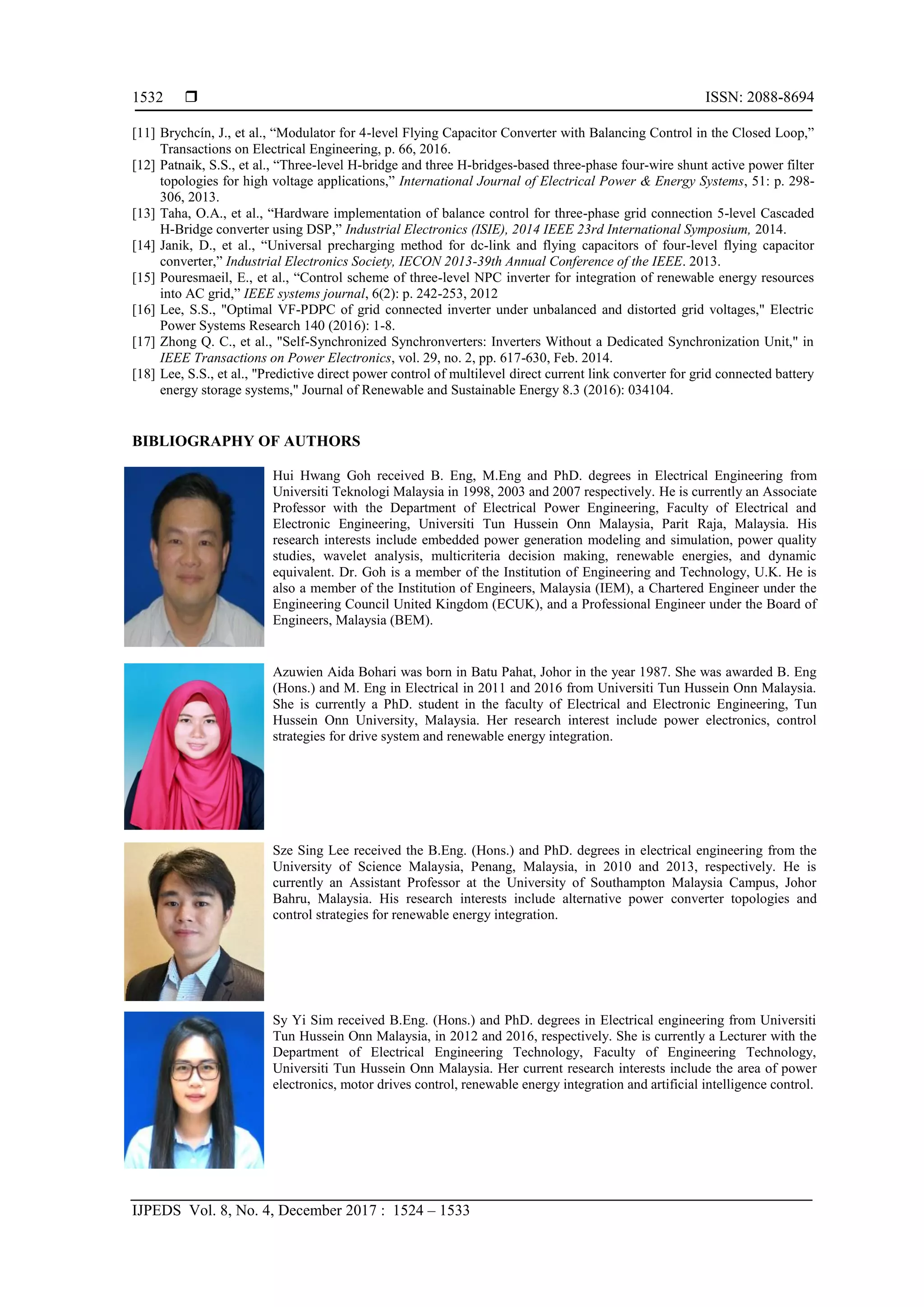  ISSN: 2088-8694
IJPEDS Vol. 8, No. 4, December 2017 : 1524 – 1533
1532
[11] Brychcín, J., et al., “Modulator for 4-level Flying Capacitor Converter with Balancing Control in the Closed Loop,”
Transactions on Electrical Engineering, p. 66, 2016.
[12] Patnaik, S.S., et al., “Three-level H-bridge and three H-bridges-based three-phase four-wire shunt active power filter
topologies for high voltage applications,” International Journal of Electrical Power & Energy Systems, 51: p. 298-
306, 2013.
[13] Taha, O.A., et al., “Hardware implementation of balance control for three-phase grid connection 5-level Cascaded
H-Bridge converter using DSP,” Industrial Electronics (ISIE), 2014 IEEE 23rd International Symposium, 2014.
[14] Janik, D., et al., “Universal precharging method for dc-link and flying capacitors of four-level flying capacitor
converter,” Industrial Electronics Society, IECON 2013-39th Annual Conference of the IEEE. 2013.
[15] Pouresmaeil, E., et al., “Control scheme of three-level NPC inverter for integration of renewable energy resources
into AC grid,” IEEE systems journal, 6(2): p. 242-253, 2012
[16] Lee, S.S., "Optimal VF-PDPC of grid connected inverter under unbalanced and distorted grid voltages," Electric
Power Systems Research 140 (2016): 1-8.
[17] Zhong Q. C., et al., "Self-Synchronized Synchronverters: Inverters Without a Dedicated Synchronization Unit," in
IEEE Transactions on Power Electronics, vol. 29, no. 2, pp. 617-630, Feb. 2014.
[18] Lee, S.S., et al., "Predictive direct power control of multilevel direct current link converter for grid connected battery
energy storage systems," Journal of Renewable and Sustainable Energy 8.3 (2016): 034104.
BIBLIOGRAPHY OF AUTHORS
Hui Hwang Goh received B. Eng, M.Eng and PhD. degrees in Electrical Engineering from
Universiti Teknologi Malaysia in 1998, 2003 and 2007 respectively. He is currently an Associate
Professor with the Department of Electrical Power Engineering, Faculty of Electrical and
Electronic Engineering, Universiti Tun Hussein Onn Malaysia, Parit Raja, Malaysia. His
research interests include embedded power generation modeling and simulation, power quality
studies, wavelet analysis, multicriteria decision making, renewable energies, and dynamic
equivalent. Dr. Goh is a member of the Institution of Engineering and Technology, U.K. He is
also a member of the Institution of Engineers, Malaysia (IEM), a Chartered Engineer under the
Engineering Council United Kingdom (ECUK), and a Professional Engineer under the Board of
Engineers, Malaysia (BEM).
Azuwien Aida Bohari was born in Batu Pahat, Johor in the year 1987. She was awarded B. Eng
(Hons.) and M. Eng in Electrical in 2011 and 2016 from Universiti Tun Hussein Onn Malaysia.
She is currently a PhD. student in the faculty of Electrical and Electronic Engineering, Tun
Hussein Onn University, Malaysia. Her research interest include power electronics, control
strategies for drive system and renewable energy integration.
Sze Sing Lee received the B.Eng. (Hons.) and PhD. degrees in electrical engineering from the
University of Science Malaysia, Penang, Malaysia, in 2010 and 2013, respectively. He is
currently an Assistant Professor at the University of Southampton Malaysia Campus, Johor
Bahru, Malaysia. His research interests include alternative power converter topologies and
control strategies for renewable energy integration.
Sy Yi Sim received B.Eng. (Hons.) and PhD. degrees in Electrical engineering from Universiti
Tun Hussein Onn Malaysia, in 2012 and 2016, respectively. She is currently a Lecturer with the
Department of Electrical Engineering Technology, Faculty of Engineering Technology,
Universiti Tun Hussein Onn Malaysia. Her current research interests include the area of power
electronics, motor drives control, renewable energy integration and artificial intelligence control.
 