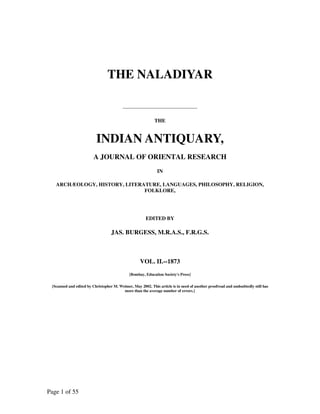 THE NALADIYAR


                                                            THE


                          INDIAN ANTIQUARY,
                         A JOURNAL OF ORIENTAL RESEARCH
                                                              IN

   ARCHÆOLOGY, HISTORY, LITERATURE, LANGUAGES, PHILOSOPHY, RELIGION,
                              FOLKLORE,




                                                       EDITED BY

                                   JAS. BURGESS, M.R.A.S., F.R.G.S.



                                                    VOL. II.--1873
                                              [Bombay, Education Society's Press]

 {Scanned and edited by Christopher M. Weimer, May 2002. This article is in need of another proofread and undoubtedly still has
                                         more than the average number of errors.}




Page 1 of 55
 