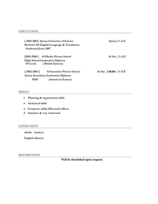 EDUCATION
[ 2004-2007] Ajman University of Science Ajman, U.A.E
Bachelor Of English Language & Translation
Graduated June 2007
[2003-2004 ] Al Dhafra Private School Al Ain , U.A.E
High School Graduation Diploma
O Levels ( British System)
[ 2002-2003 ] Al Sanawbar Private School Al Ain , U.A.E
Senior Secondary Graduation Diploma
HSD (American System)
Al Ain , U.A.E
SKILLS
 Planning & organization skills
 Analytical skills
 Computer skills (Microsoft office)
 Initiative & very motivated
.

LANGUAGES
Arabic (native)
English (fluent)

REFERENCES
Will be furnished upon request.
 